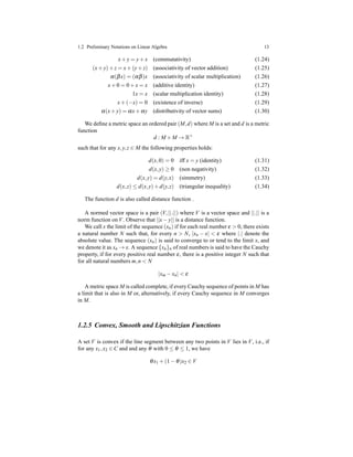 1.2 Preliminary Notations on Linear Algebra 13
x+ y = y+ x (commutativity) (1.24)
(x+ y)+ z = x+ (y+ z) (associativity of vector addition) (1.25)
α(βx) = (αβ)x (associativity of scalar multiplication) (1.26)
x+ 0 = 0 + x = x (additive identity) (1.27)
1x = x (scalar multiplication identity) (1.28)
x+ (−x) = 0 (existence of inverse) (1.29)
α(x+ y) = αx+ αy (distributivity of vector sums) (1.30)
We deﬁne a metric space an ordered pair (M,d) where M is a set and d is a metric
function
d : M × M → R+
such that for any x,y,z ∈ M the following properties holds:
d(x,0) = 0 iff x = y (identity) (1.31)
d(x,y) ≥ 0 (non negativity) (1.32)
d(x,y) = d(y,x) (simmetry) (1.33)
d(x,z) ≤ d(x,y)+ d(y,z) (triangular inequality) (1.34)
The function d is also called distance function .
A normed vector space is a pair (V,||.||) where V is a vector space and ||.|| is a
norm function on V. Observe that ||x− y|| is a distance function.
We call x the limit of the sequence (xn) if for each real number ε > 0, there exists
a natural number N such that, for every n > N, |xn − x| < ε where |.| denote the
absolute value. The sequence (xn) is said to converge to or tend to the limit x, and
we denote it as xn → x. A sequence {xn}n of real numbers is said to have the Cauchy
property, if for every positive real number ε, there is a positive integer N such that
for all natural numbers m,n < N
|xm − xn| < ε
A metric space M is called complete, if every Cauchy sequence of points in M has
a limit that is also in M or, alternatively, if every Cauchy sequence in M converges
in M.
1.2.5 Convex, Smooth and Lipschitzian Functions
A set V is convex if the line segment between any two points in V lies in V, i.e., if
for any x1,x2 ∈ C and and any θ with 0 ≤ θ ≤ 1, we have
θx1 + (1 − θ)x2 ∈ V
 