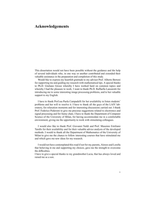 Acknowledgements
This dissertation would not have been possible without the guidance and the help
of several individuals who, in one way or another contributed and extended their
valuable assistance in the preparation and completion of this study.
Would like to express my heartfelt gratitude to my advisor Prof. Alberto Bertoni
for supporting me and guiding my research with mathematical tips. A special thanks
to Ph.D. Giuliano Grossi whereby I have worked hard on common topics and
whereby I had the pleasure to work. I want to thank Ph.D. Raffaella Lanzarotti for
introducing me to some interesting image processing problems, and to her valuable
support to my English.
I have to thank Prof.ssa Paola Campadelli for her availability to listen students’
problems and her will to resolve it. I have to thank all the guys of the LAIV lab-
oratory, for relaxation moments and for interesting discussions carried out. I thank
Prof. Federico Pedersini to give me precious suggestions related to electronics and
signal processing and for funny chats. I have to thank the Department of Computer
Science of the University of Milan, for having accommodate me in a comfortable
environment, giving me the opportunity to work with stimulating colleagues.
I would also like to thank Prof. Giovanni Naldi and Prof. Massimo Emiliano
Tarallo for their availability and for their valuable advice analysis of the developed
methods. I would to thank all the Department of Mathematics of the University of
Milan to give me the chance to follow interesting courses that have stimulated me
and which gave me new ideas for my research.
I would not have contemplated this road if not for my parents, Alonzo and Lorella
that believing in me and supporting my choices, gave me the strength to overcome
the difﬁculties.
I have to give a special thanks to my grandmother Lucia, that has always loved and
raised me as a son.
v
 