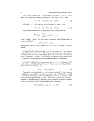 14 1 Sparse Recovery and Compressive Sensing
A real valued function f : V → R deﬁned on a convex set V ⊆ Rn in a vector
space is said to be convex if for any points x,y ∈ V and any α ∈ [0,1] it holds
f(αx+ (1 − α)) ≤ α f(x)+ (1 − α)f(y) (1.35)
A function f : V → R is said to be strictly convex if for any α ∈ (0,1)
f(αx+ (1 − α)) < α f(x)+ (1 − α)f(y) (1.36)
If f is twice differentiable on its open domain and the Hessian ∇2 f(x)
∇2
f(x)i,j =
∂2 f(x)
∂xi∂xj
with i, j = 1,...,n
exists for each x ∈ domf, then it is convex if and only if the Hessian matrix is
positive semideﬁnite
∇2
f(x) 0 ∀x ∈ domf
If the Hessian matrix is positive deﬁnite, i.e., ∇2 f(x) ≻ 0, ∀x ∈ domf, f is strictly
convex.
Let f be a function deﬁned on a open set on the real line and let k a non negative
integer. If the derivatives f
′
, f
′′
,..., f(k) exist and are continuous the function f is
said to be of class Ck . If the function f has derivatives of all orders is said to be of
class C∞ or smooth . The class C0 is the class of all continuous functions, the class
C1 is the class of all differentiable functions whose derivative is continuous.
Let (M,dM) and (N,dN) two metric spaces and let f : M → N a function. The
function f is said to be Lipschitz continuous if there exist a constant γ, called Lips-
chitz constant such that ∀x,y ∈ M
dN(f(x), f(y)) ≤ γdN(x,y) (1.37)
The smallest constant γ is called the best Lipschitz constant. If γ = 1 the function
is called a short map and if the Lipschitz constant is 0 ≤ γ < 1 the function is called
a contraction . A function is called locally Lipschitz continuous if for every x ∈ M
if there exists a neighborhood U such that f restricted to U is Lipschitz continuous.
A function f deﬁned over M is said to be H¨older continuous or uniform Lipschitz
condition of order α on M if if there exists a constant λ such that
dN(f(x), f(y)) ≤ λdN(x,y)α
∀x,y ∈ M (1.38)
 