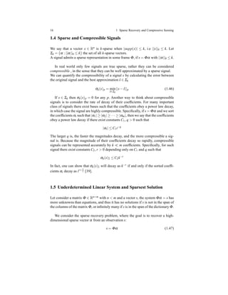16 1 Sparse Recovery and Compressive Sensing
1.4 Sparse and Compressible Signals
We say that a vector x ∈ Rn is k-sparse when |supp(x)| ≤ k, i.e ||x||0 ≤ k. Let
Σk = {α : ||α||0 ≤ k} the set of all k-sparse vectors.
A signal admits a sparse representation in some frame Φ, if s = Φα with ||α||0 ≤ k.
In real world only few signals are true sparse, rather they can be considered
compressible , in the sense that they can be well approximated by a sparse signal.
We can quantify the compressibility of a signal s by calculating the error between
the original signal and the best approximation ˆs ∈ Σk
σk(s)p = min
ˆs∈Σk
||s− ˆs||p (1.46)
If s ∈ Σk then σk(s)p = 0 for any p. Another way to think about compressible
signals is to consider the rate of decay of their coefﬁcients. For many important
class of signals there exist bases such that the coefﬁcients obey a power law decay,
in which case the signal are highly compressible. Speciﬁcally, if s = Φα and we sort
the coefﬁcients αi such that |α1| ≥ |α2| ≥ ··· ≥ |αm|, then we say that the coefﬁcients
obey a power law decay if there exist constants C1, q > 0 such that
|αi| ≤ C1i−q
The larger q is, the faster the magnitudes decay, and the more compressible a sig-
nal is. Because the magnitude of their coefﬁcients decay so rapidly, compressible
signals can be represented accurately by k ≪ m coefﬁcients. Speciﬁcally, for such
signal there exist constants C2, r > 0 depending only on C1 and q such that
σk(s)2 ≤ C2k−r
In fact, one can show that σk(s)2 will decay as k−r
if and only if the sorted coefﬁ-
cients αi decay as ir+ 1
2 [39].
1.5 Underdetermined Linear System and Sparsest Solution
Let consider a matrix Φ ∈ Rn×m with n < m and a vector s, the system Φα = s has
more unknowns than equations, and thus it has no solutions if s is not in the span of
the columns of the matrix Φ, or inﬁnitely many if s is in the span of the dictionary Φ.
We consider the sparse recovery problem, where the goal is to recover a high-
dimensional sparse vector α from an observation s:
s = Φα (1.47)
 