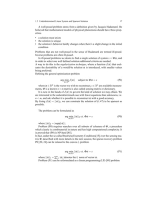 1.5 Underdetermined Linear System and Sparsest Solution 17
A well-posed problem stems from a deﬁnition given by Jacques Hadamard. He
believed that mathematical models of physical phenomena should have three prop-
erties:
• a solution must exists
• the solution is unique
• the solution’s behavior hardly changes when there’s a slight change in the initial
condition
Problems that are not well-posed in the sense of Hadamard are termed ill-posed.
Inverse problems are often ill-posed .
In ill-posed problems we desire to ﬁnd a single solution of system s = Φα, and
in order to select one well deﬁned solution additional criteria are needed.
A way to do this is the regularization technique, where a function J(α) that eval-
uates the desirability of a would-be solution α is introduced, with smaller values
being preferred.
Deﬁning the general optimization problem
arg min
α∈Rm
J(α) subject to Φα = s (PJ)
where α ∈ Rm is the vector we wish to reconstruct, s ∈ Rn are available measure-
ments, Φ is a known n × m matrix is also called sensing matrix or dictionary.
It is now in the hands of J(α) to govern the kind of solution we may obtain. We
are interested in the underdetermined case with fewer equations than unknowns, i.e.
n < m, and ask whether it is possible to reconstruct α with a good accuracy.
By ﬁxing J(α) = ||α||0, we can constrain the solution of (1.47) to be sparsest as
possible.
The problem can be formulated as
arg min
α∈Rm
||α||0 s.t. Φα = s (P0)
where ||α||0 = |supp{α}|.
Problem (P0) requires searches over all subsets of columns of Φ, a procedure
which clearly is combinatorial in nature and has high computational complexity. It
is proved that (P0) is NP-hard [85].
In fact, under the so called Restricted Isometry Conditions[15] over the sensing ma-
trix Φ, described with more details in the next session, the sparse recovery problem
P0 [20, 24] can be relaxed to the convex l1 problem
arg min
α∈Rm
||α||1 s.t. Φα = s (P1)
where ||α||1 = ∑m
i=1 |αi| denotes the l1 norm of vector α.
Problem (P1) can be reformulated as a linear programming (LP) [99] problem
 