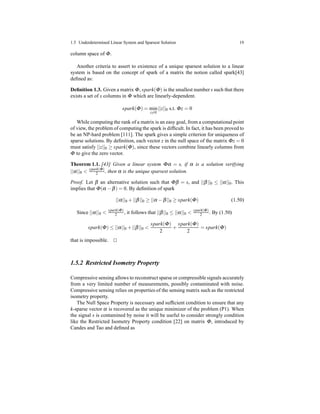 1.5 Underdetermined Linear System and Sparsest Solution 19
column space of Φ.
Another criteria to assert to existence of a unique sparsest solution to a linear
system is based on the concept of spark of a matrix the notion called spark[43]
deﬁned as:
Deﬁnition 1.3. Given a matrix Φ, spark(Φ) is the smallest number s such that there
exists a set of s columns in Φ which are linearly-dependent.
spark(Φ) = min
z=0
||z||0 s.t. Φz = 0
While computing the rank of a matrix is an easy goal, from a computational point
of view, the problem of computing the spark is difﬁcult. In fact, it has been proved to
be an NP-hard problem [111]. The spark gives a simple criterion for uniqueness of
sparse solutions. By deﬁnition, each vector z in the null space of the matrix Φz = 0
must satisfy ||z||0 ≥ spark(Φ), since these vectors combine linearly columns from
Φ to give the zero vector.
Theorem 1.1. [43] Given a linear system Φα = s, if α is a solution verifying
||α||0 < spark(Φ)
2 , then α is the unique sparsest solution.
Proof. Let β an alternative solution such that Φβ = s, and ||β||0 ≤ ||α||0. This
implies that Φ(α − β) = 0. By deﬁnition of spark
||α||0 + ||β||0 ≥ ||α − β||0 ≥ spark(Φ) (1.50)
Since ||α||0 <
spark(Φ)
2 , it follows that ||β||0 ≤ ||α||0 <
spark(Φ)
2 . By (1.50)
spark(Φ) ≤ ||α||0 + ||β||0 <
spark(Φ)
2
+
spark(Φ)
2
= spark(Φ)
that is impossible. ⊓⊔
1.5.2 Restricted Isometry Property
Compressive sensing allows to reconstruct sparse or compressible signals accurately
from a very limited number of measurements, possibly contaminated with noise.
Compressive sensing relies on properties of the sensing matrix such as the restricted
isometry property.
The Null Space Property is necessary and sufﬁcient condition to ensure that any
k-sparse vector α is recovered as the unique minimizer of the problem (P1). When
the signal s is contamined by noise it will be useful to consider strongly condition
like the Restricted Isometry Property condition [22] on matrix Φ, introduced by
Candes and Tao and deﬁned as
 