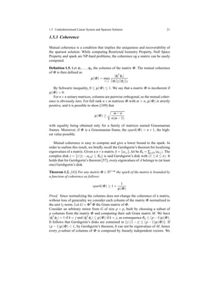 1.5 Underdetermined Linear System and Sparsest Solution 21
1.5.3 Coherence
Mutual coherence is a condition that implies the uniqueness and recoverability of
the sparsest solution. While computing Restricted Isometry Property, Null Space
Property and spark are NP-hard problems, the coherence og a matrix can be easily
computed.
Deﬁnition 1.5. Let φ1,...,φm the columns of the matrix Φ. The mutual coherence
of Φ is then deﬁned as
µ(Φ) = max
i< j
|φT
i φj|
||φi||2||φj||2
By Schwartz inequality, 0 ≤ µ(Φ) ≤ 1. We say that a matrix Φ is incoherent if
µ(Φ) = 0.
For n×n unitary matrices, columns are pairwise orthogonal, so the mutual coher-
ence is obviously zero. For full rank n × m matrices Φ with m > n, µ(Φ) is strictly
positive, and it is possible to show [109] that
µ(Φ) ≥
m− n
n(m− 1)
with equality being obtained only for a family of matrices named Grassmanian
frames. Moreover, if Φ is a Grassmanian frame, the spark(Φ) = n + 1, the high-
est value possible.
Mutual coherence is easy to compute and give a lower bound to the spark. In
order to outline this result, we brieﬂy recall the Gershgorin’s theorem for localizing
eigenvalues of a matrix. Given a n×n matrix A = {ai,j}, let be Rk = ∑j=k |ak,j|. The
complex disk z = {z||z − ak,k| ≤ Rk} is said Gershgorin’s disk with (1 ≤ k ≤ n). It
holds that for Gershgorin’s theorem [57], every eigenvalues of A belongs to (at least
one) Gershgorin’s disk.
Theorem 1.2. [43] For any matrix Φ ∈ Rn×m the spark of the matrix is bounded by
a function of coherence as follows:
spark(Φ) ≥ 1 +
1
µ(Φ)
Proof. Since normalizing the columns does not change the coherence of a matrix,
without loss of generality we consider each column of the matrix Φ normalized to
the unit l2-norm. Let G = ΦT Φ the Gram matrix of Φ.
Consider an arbitrary minor from G of size p × p, built by choosing a subset of
p columns from the matrix Φ and computing their sub Gram matrix M. We have
|φT
i φj| = 1 if k = j and |φT
i φj| ≤ µ(Φ) if k = j, as consequence Rk ≤ (p−1)µ(Φ).
It follows that Gershgorin’s disks are contained in {z||1 − z| ≤ (p − 1)µ(Φ)}. If
(p − 1)µ(Φ) < 1, by Gershgorin’s theorem, 0 can not be eigenvalues of M, hence
every p-subset of columns of Φ is composed by linearly independent vectors. We
 
