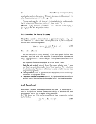 22 1 Sparse Recovery and Compressive Sensing
conclude that a subset of columns of Φ linearly dependent should contain p ≥ 1 +
1
µ(Φ) elements, hence spark(Φ) ≥ 1 + 1
µ(Φ) . ⊓⊔
Previous result, together with theorem (1.1) gives the following condition imply-
ing the uniqueness of the sparsest solution of a linear system Φα = s.
Theorem 1.3. [43] If a linear system Φα = s has a solution α such that ||α||0 <
1
2 (1 + 1
µ(Φ)
), than α is the sparsest solution.
1.6 Algorithms for Sparse Recovery
The problem we analyze in this section is to approximate a signal s using a lin-
ear combination of k columns of the dictionary Φ ∈ Rn×m. In particular we seek a
solution of the minimization problem
argΛ⊂{1,...,m} |Λ|=k min
|Λ|=k
min
αλ
|| ∑
λ∈Λ
φλ αλ − s||2
2 (1.52)
ﬁxed k with (1 ≤ k ≤ m).
The real difﬁculties for solving problem (1.52) lies in the optimal selection of the
index set Λ, since the ”brute force” algorithm for the optimization requires to test
all m
k ≥ m
k
k
subsets of k columns of Φ; this seems prohibitive for real instances.
The algorithms for sparse recovery can be divided in three classes:
• Basis Pursuit methods where is desired the sparsest solution in the ℓ1 sense
and there is an underdetermined system of linear equations Φα = s that must
be satisﬁed exactly. The sparsest solution can be easily solved by classical linear
programming algorithms.
• Greedy methods where an approximation of the optimal solution is found by a
sequence of locally optimal choices.
• Convex or Non-convex methods that relax the combinatorial sparse problem to
a related convex/non-convex programming and solve it with iterative methods.
1.6.1 Basis Pursuit
Basis Pursuit (BP) ﬁnds the best representation of a signal s by minimizing the ℓ1
norm of the coefﬁcients α of the representation. Ideally, we would like that some
components of α to be zero or as close to zero as possible.
In [99] is shown how (P1), can be recasted into a linear programming problem
(LP)of the form
min
α∈Rm
cT
α s.t. Φα = s,α ≥ 0 (1.53)
 