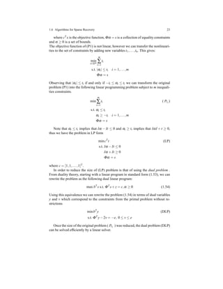 1.6 Algorithms for Sparse Recovery 23
where cT x is the objective function, Φα = s is a collection of equality constraints
and α ≥ 0 is a set of bounds.
The objective function of (P1) is not linear, however we can transfer the nonlineari-
ties to the set of constraints by adding new variables t1,...,tn. This gives:
min
t∈Rm
m
∑
i=1
ti
s.t. |αi| ≤ ti i = 1,...,m
Φα = s
Observing that |αi| ≤ ti if and only if −ti ≤ αi ≤ ti we can transform the original
problem (P1) into the following linear programming problem subject to m inequali-
ties constraints.
min
m
∑
i=1
ti ( Pℓ1
)
s.t. αi ≤ ti
αi ≥ −ti i = 1,...,m
Φα = s
Note that αi ≤ ti implies that Iα − It ≤ 0 and αi ≥ ti implies that IαI + t ≥ 0,
thus we have the problem in LP form
mincT
t (LP)
s.t. Iα − It ≤ 0
Iα + It ≥ 0
Φα = s
where c = [1,1,...,1]T .
In order to reduce the size of (LP) problem is that of using the dual problem .
From duality theory, starting with a linear program in standard form (1.53), we can
rewrite the problem as the following dual linear program:
max bT
s s.t. ΦT
s+ z = c,α ≥ 0 (1.54)
Using this equivalence we can rewrite the problem (1.54) in terms of dual variables
y and v which correspond to the constraints from the primal problem without re-
strictions
minbT
y (DLP)
s.t. ΦT
y− 2v = −e, 0 ≤ v ≤ e
Once the size of the original problem ( Pℓ1
) was reduced, the dual problem (DLP)
can be solved efﬁciently by a linear solver.
 