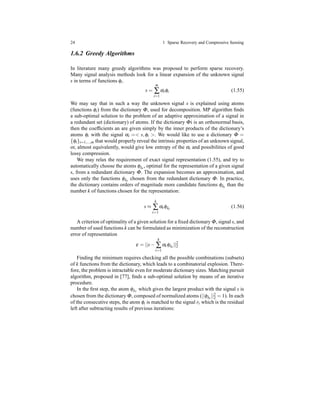 24 1 Sparse Recovery and Compressive Sensing
1.6.2 Greedy Algorithms
In literature many greedy algorithms was proposed to perform sparse recovery.
Many signal analysis methods look for a linear expansion of the unknown signal
s in terms of functions φi.
s =
m
∑
i=1
αiφi (1.55)
We may say that in such a way the unknown signal s is explained using atoms
(functions φi) from the dictionary Φ, used for decomposition. MP algorithm ﬁnds
a sub-optimal solution to the problem of an adaptive approximation of a signal in
a redundant set (dictionary) of atoms. If the dictionary Φi is an orthonormal basis,
then the coefﬁcients an are given simply by the inner products of the dictionary’s
atoms φi with the signal αi =< s,φi >. We would like to use a dictionary Φ =
{φi}i=1,...,m that would properly reveal the intrinsic properties of an unknown signal,
or, almost equivalently, would give low entropy of the αi and possibilities of good
lossy compression.
We may relax the requirement of exact signal representation (1.55), and try to
automatically choose the atoms φλt
, optimal for the representation of a given signal
s, from a redundant dictionary Φ. The expansion becomes an approximation, and
uses only the functions φλt
chosen from the redundant dictionary Φ. In practice,
the dictionary contains orders of magnitude more candidate functions φλt
than the
number k of functions chosen for the representation:
s ≈
k
∑
t=1
αtφλt
(1.56)
A criterion of optimality of a given solution for a ﬁxed dictionary Φ, signal s, and
number of used functions k can be formulated as minimization of the reconstruction
error of representation
ε = ||s−
k
∑
t=1
αtφλt
||2
2
Finding the minimum requires checking all the possible combinations (subsets)
of k functions from the dictionary, which leads to a combinatorial explosion. There-
fore, the problem is intractable even for moderate dictionary sizes. Matching pursuit
algorithm, proposed in [77], ﬁnds a sub-optimal solution by means of an iterative
procedure.
In the ﬁrst step, the atom φλ1
which gives the largest product with the signal s is
chosen from the dictionary Φ, composed of normalized atoms (||φλt
||2
2 = 1). In each
of the consecutive steps, the atom φi is matched to the signal rt which is the residual
left after subtracting results of previous iterations:
 