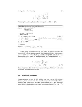 1.6 Algorithms for Sparse Recovery 25
r0 = s
rt =< rt,φt > φt + rt−1
φλi
= arg max
φλi
∈D
| < rt,φλi
> |
For a complete dictionary the procedure converges to s with k → ∞ [77].
Algorithm 1 Orthogonal Matching Pursuit (OMP)
Require: - a dictionary Φ ∈ Rn×m
- a signal s ∈ Rn
- a stopping criteria
1: r0 = s,α0 = 0,Λ0 = /0,t = 0
2: while [ cond ] do
3: λt ∈ argmaxj=1,...m | < rt−1,φj > | < match >
4: Λt+1 = Λt ∪{λt} < identify: if multiple maxima exist, choose only one>
5: αt+1 = argminβ:supp(β)⊆Λt+1
||Φβ −s||2
2 < update >
6: rt+1 = s−Φαt+1
7: t = t +1
8: end while
Ensure: ˆα = αt = argminβ:supp(β)⊆Λt+1
||Φβ −s||2
2
Another greedy algorithm extensively used to ﬁnd the sparsest solution of the
problem (P0) is the so called Orthogonal Matching Pursuit (OMP) algorithm pro-
posed in [35, 91] and analized by Tropp and Gilbert [113]. OMP adds a least square
minimization to each step of the Matching Pursuit. The t-th approximant of s is
ˆst = argmin
α
||s−
k
∑
t=1
αt φλt
||2
2
s.t. ˆs ∈ {φλ : λ ∈ Λt} (1.57)
that can be performed by standard least squares techniques. A detailed pseudo-code
of the OMP algorithm can be viewed in 1.
1.6.3 Relaxation Algorithms
An alternative way to solve the (P0) problem is to relax it to the highly discon-
tinuous ℓ0-norm, continuous or even smooth approximations. Examples of such
relaxation is to replace the ℓ0 norm with convex norm as the ℓ1, with nonconvex
norms like the ℓp for some p ∈ (0,1) or with smooth functions like ∑m
i=1(1−e−λα2
i ),
 