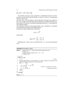26 1 Sparse Recovery and Compressive Sensing
∑m
i=1 log(1 + λα2
i ) or ∑m
i=1
α2
i
λ+α2
i
.
The problem of using ℓ0 norm, needed for a combinatorial search of its mini-
mization, are both due to the fact that the ℓ0 norm of a vector is a discontinuous
function of that vector.
The main idea of the Smoothed l0 (SL0) algorithm, proposed and analyzed in
[82, 81], is to approximate this discontinuous function by a suitable continuous one,
and minimize it by means of minimization algorithms function i.e. with steepest de-
scent gradient method.
The continuous functions which approximation ||α||0, should have a parameter
which determines the quality of the approximation.
Consider the single variable family of functions
fσ (α) = e
−α2
2σ2
and note that
lim
σ→0
fσ (α) =
1, if α = 0
0, if α = 0
Deﬁning Fσ (α) = ∑m
i=1 fσ (αi) it is clear that ||α||0 ≈ m−Fσ(α) for small values
of σ.
Algorithm 2 Smoothed ℓ0 (SL0)
Require: - a dictionary Φ ∈ Rn×m and the Moore-Penrose pseudo inverse Φ†
- a signal s ∈ Rn
- a suitable decreasing sequence for σ = {σ1,...σT }
- a stopping criteria
1: α0 = Φ†s
2: while [ cond ] do
3: σ = σt < match >
4: Maximize the function Fσ on the feasible set S using L iterations of the steepest ascent
algorithm (followed by projection onto the feasible set):
5: for j = 1,...,L do
6: ∆α = [α1e
−|α1|2
2σ2 ,...,αme
−|αm|2
2σ2 ]
7: α ← α − µ∆α < where µ is a small positive constant >
8: α ← α −Φ†(Φα −s) <orthogonal projection>
9: end for
10: t = t +1
11: end while
Ensure: ˆα = αt
 