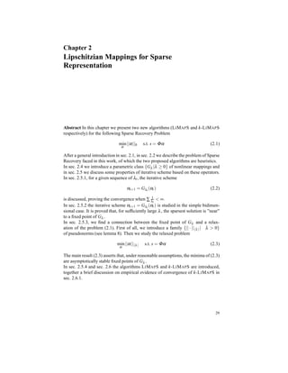 Chapter 2
Lipschitzian Mappings for Sparse
Representation
Abstract In this chapter we present two new algorithms (LIMAPS and k-LIMAPS
respectively) for the following Sparse Recovery Problem
min
α
||α||0 s.t. s = Φα (2.1)
After a general introduction in sec. 2.1, in sec. 2.2 we describe the problem of Sparse
Recovery faced in this work, of which the two proposed algorithms are heuristics.
In sec. 2.4 we introduce a parametric class {Gλ |λ ≥ 0} of nonlinear mappings and
in sec. 2.5 we discuss some properties of iterative scheme based on these operators.
In sec. 2.5.1, for a given sequence of λt, the iterative scheme
αt+1 = Gλt
(αt) (2.2)
is discussed, proving the convergence when ∑ 1
λt
< ∞.
In sec. 2.5.2 the iterative scheme αt+1 = Gλt
(αt) is studied in the simple bidimen-
sional case. It is proved that, for sufﬁciently large λ, the sparsest solution is ”near”
to a ﬁxed point of Gλ .
In sec. 2.5.3, we ﬁnd a connection between the ﬁxed point of Gλ and a relax-
ation of the problem (2.1). First of all, we introduce a family {|| · || λ | λ > 0}
of pseudonorms (see lemma 8). Then we study the relaxed problem
min
α
||α|| λ s.t. s = Φα (2.3)
The main result (2.3) asserts that, under reasonable assumptions, the minima of (2.3)
are asymptotically stable ﬁxed points of Gλ .
In sec. 2.5.4 and sec. 2.6 the algorithms LIMAPS and k-LIMAPS are introduced,
together a brief discussion on empirical evidence of convergence of k-LIMAPS in
sec. 2.6.1.
29
 