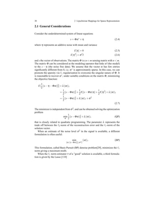 30 2 Lipschitzian Mappings for Sparse Representation
2.1 General Considerations
Consider the underdetermined system of linear equations
s = Φα∗
+ η (2.4)
where η represents an additive noise with mean and variance
E[η] = 0 (2.5)
E[η2
] = σ2
I (2.6)
and s the vector of observations. The matrix Φ is a n×m sensing matrix with n < m.
The matrix Φ can be considered as the modeling operator that links α∗(the model)
to the s − η (the noise free data). We assume that the vector α has few entries
signiﬁcantly different from 0, i.e. α∗ is approximately sparse. In this case, we can
promote the sparsity via ℓ1 regularization to overcome the singular nature of Φ. It
is reasonable to recover α∗, under suitable conditions on the matrix Φ, minimizing
the objective function:
E[
1
2
||s− η − Φα||2
2]+ λ||α||1
=
1
2
||s− Φα||2
2 +
1
2
E[(s− Φα)η]+
1
2
E[η2
]+ λ||α||1
=
1
2
||s− Φα||2
2 + λ||α||1 + σ2
(2.7)
The minimizer is independentfrom σ2, and can be obtained solving the optimization
problem
min
α
1
2
||s− Φα||2
2 + λ||α||1 (QP)
that is closely related to quadratic programming. The parameter λ represents the
trade off between the ℓ2-norm of the reconstruction error and the ℓ1-norm of the
solution vector.
When an estimate of the noise level σ2 in the signal is available, a different
formulation is often useful:
min
{α |||s−Φα||2
2≤σ2}
||α||1 (BP)
This formulation, called Basis Pursuit (BP) denoise problem[29], minimizes the ℓ1
norm giving a maximum misﬁt.
When the ℓ1 norm estimator τ of a ”good” solution is available, a third formula-
tion is given by the Lasso [110]
 