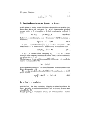2.3 A Source of Inspiration 31
min
{α|||α||1≤τ}
1
2
||s− Φα||2
2 (LS)
2.2 Problem Formulation and Summary of Results
In this chapter we present two new algorithms for sparse recovery problem called
LIMAPS and k-LIMAPS respectively. The LIMAPS algorithm tries to ﬁnd the
sparsest solution of the reformulation of the basis pursuit denoise problem in ℓ0
norm
min
α
||α||0 s.t. ||s− Φα||2
2 ≤ σ (BP0 Noisy)
In this work we consider only the model without noise (σ = 0). The problem can be
rewritten as:
min
α
||α||0 s.t. s = Φα (BP0)
In sec. 2.5.3 we introduce a family {||·|| λ | λ > 0} of pseudonorm 2.5.3 that
approximate ||·||0 for large values of λ, and we consider the relaxation of BP0:
min
α
||α|| λ s.t. s = Φα (REL)
In sec. 2.4 we consider a family of mappings {Gλ | λ > 0}, sec. 2.4 and we
prove that, under reasonable conditions, a solution of (REL) is an asymptotically
stable ﬁxed point of Gλ 2.3.
This fact suggests, given a suitable sequence {λt} with limt→∞ = ∞. to consider the
iterative scheme called LIMAPS
αt+1 = Gλt
(αt)
as heuristics for solving (BP0). This iterative schema in the base of the algorithm
LIMAPS presented in 2.5.4.
The second proposed algorithm, called k-LIMAPS , is an heuristics for the fol-
lowing problem:
min
α
1
2
||s− Φα||2
2 s.t. ||α||0 ≤ k (LS0)
2.3 A Source of Inspiration
In recent years, a new family of numerical algorithms has been gradually built. This
family, addressing the optimization problem (QP), is the Iterative Shrinkage algo-
rithms [17, 86, 13].
Roughly speaking, in these iterative methods, each iteration comprises a multipli-
 