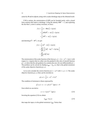 32 2 Lipschitzian Mappings for Sparse Representation
cation by Φ and its adjoint, along with a scalar shrinkage step on the obtained result.
If Φ is unitary, the minimization of (QP) can be founded easily, with a closed
form solution that leads to shrinkage. Using the identity ΦΦT = I, and exploiting
the fact that ℓ2 norm is unitary invariant, we have:
f(x) =
1
2
||s− Φα||2
2 + λρ(α)
=
1
2
||Φ(ΦT
s− α)||2
2 + λρ(α)
=
1
2
||ΦT
s− α||2
2 + λρ(α)
and denoting α0 = ΦT s, we get:
f(x) =
1
2
||α0
− α||2
2 + λρ(α)
=
m
∑
k=1
1
2
(α0
k − αk)2
+ λρ(αk)
=
m
∑
k=1
g(α0
k ,αk)
The minimization of the scalar function of the form g(x,a) = 1
2 (x−a)2
+λρ(x) with
respect to x requires that we either zero the gradient in the case of smooth function
ρ(·), or show that the sub-gradient of g contains the zero, for non differentiable ρ(·).
The problem can be solved, by ﬁnding ˆxopt = Sρ,λ (a) that is the global minimizer
of the scalar objective function g(x,a).
Let us now consider the convex function ρ(x) = |x|p with 1 ≤ p < 2. The scalar
objective function g(x,a) then can be rewritten as
g(x,a) =
1
2
(x− a)2
+ λ|x|p
The condition of minimum is thean expressed by
g′
(x,a) =x− a + pλ|x|p−1
sgn(x) = 0
from which we can derive
a =x+ λ p|x|p−1
sgn(x) (2.8)
Inverting the equation (2.8) we obtain
ˆxopt =Sλ (a) (2.9)
that maps the input a in the global minimizer ˆxopt. Notice that:
 