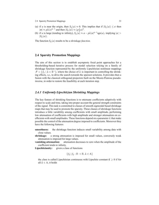 2.4 Sparsity Promotion Mappings 33
(a) if a is near the origin, then Sλ (a) ≈ 0. This implies that if |Sλ (a)| ≤ ε then
|α| ≈ pλ|x|p−1 and then |Sλ (a)| ≈ (p 1
λ a)2.
(b) if a is large (tending to inﬁnity), Sλ (a) ≈ a − pλ|a|p−1sgn(a), implying |a| >
|Sλ (a)|.
The function Sλ (a) results to be a shrinkage function.
2.4 Sparsity Promotion Mappings
The aim of this section is to establish asymptotic ﬁxed point approaches for a
thresholding-based iterative process for model selection relying on a family of
shrinkage function represented by the uniformly Lipschitzian nonlinear mappings
F = { fλ | λ ∈ R+}, where the choice of λ is important in controlling the shrink-
ing effects, i.e., to drive the search towards the sparsest solutions. It provides then a
fusion with the classical orthogonal projectors built on the Moore-Penrose pseudo-
inverse, in order to restore the feasibility at each iteration step.
2.4.1 Uniformly Lipschitzian Shrinking Mappings
The key feature of shrinking functions is to attenuate coefﬁcients adaptively with
respect to scale and time, taking into proper account the general strength constraints
of the signal. This task is committed to classes of smooth sigmoidal based shrinkage
maps that may be used to promote the sparsity. These classes of shrinkage functions
introduce a little variability among coefﬁcients with small amplitude, performing
low attenuation of coefﬁcients with high amplitude and stronger attenuation on co-
efﬁcients with small amplitudes. These functions depend on a parameter λ that make
possible the control of the attenuation degree imposed to coefﬁcients. Moreover they
have the following features:
smoothness: the shrinkage function induces small variability among data with
close values.
shrinkage: a strong attenuation is imposed for small values, conversely weak
attenuation is imposed for large values.
vanishing attenuation: attenuation decreases to zero when the amplitude of the
coefﬁcient tends to inﬁnity.
Lipschitzianity: given a class of functions
{ fλ | fλ : R → R, λ ∈ Λ}
the class is called Lipschitzian continuous with Lipschitz constant K ≥ 0 if for
all λ ∈ Λ, it holds
 