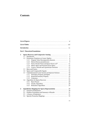 Contents
List of Figures . . . . . . . . . . . . . . . . . . . . . . . . . . . . . . . . . . . . . . . . . . . . . . . . . . . . . xi
List of Tables . . . . . . . . . . . . . . . . . . . . . . . . . . . . . . . . . . . . . . . . . . . . . . . . . . . . . . xiii
Introduction . . . . . . . . . . . . . . . . . . . . . . . . . . . . . . . . . . . . . . . . . . . . . . . . . . . . . . . xv
Part I Theoretical Foundations
1 Sparse Recovery and Compressive Sensing . . . . . . . . . . . . . . . . . . . . . . . . 5
1.1 Introduction . . . . . . . . . . . . . . . . . . . . . . . . . . . . . . . . . . . . . . . . . . . . . . . 5
1.2 Preliminary Notations on Linear Algebra . . . . . . . . . . . . . . . . . . . . . . . 6
1.2.1 Singular Value Decomposition theorem. . . . . . . . . . . . . . . . . . 8
1.2.2 Moore-Penrose pseudoinverse . . . . . . . . . . . . . . . . . . . . . . . . . 9
1.2.3 Norm, Pseudo-Norm and Quasi-Norm in Rn . . . . . . . . . . . . . 11
1.2.4 Metric Space and Normed Vector Space . . . . . . . . . . . . . . . . . 12
1.2.5 Convex, Smooth and Lipschitzian Functions . . . . . . . . . . . . . 13
1.3 Basis and Frames. . . . . . . . . . . . . . . . . . . . . . . . . . . . . . . . . . . . . . . . . . . 15
1.4 Sparse and Compressible Signals . . . . . . . . . . . . . . . . . . . . . . . . . . . . . 16
1.5 Underdetermined Linear System and Sparsest Solution . . . . . . . . . . . 16
1.5.1 Null Space Property and Spark . . . . . . . . . . . . . . . . . . . . . . . . . 18
1.5.2 Restricted Isometry Property. . . . . . . . . . . . . . . . . . . . . . . . . . . 19
1.5.3 Coherence . . . . . . . . . . . . . . . . . . . . . . . . . . . . . . . . . . . . . . . . . . 21
1.6 Algorithms for Sparse Recovery . . . . . . . . . . . . . . . . . . . . . . . . . . . . . . 22
1.6.1 Basis Pursuit . . . . . . . . . . . . . . . . . . . . . . . . . . . . . . . . . . . . . . . . 22
1.6.2 Greedy Algorithms . . . . . . . . . . . . . . . . . . . . . . . . . . . . . . . . . . . 24
1.6.3 Relaxation Algorithms . . . . . . . . . . . . . . . . . . . . . . . . . . . . . . . . 25
2 Lipschitzian Mappings for Sparse Representation . . . . . . . . . . . . . . . . . 29
2.1 General Considerations. . . . . . . . . . . . . . . . . . . . . . . . . . . . . . . . . . . . . . 30
2.2 Problem Formulation and Summary of Results . . . . . . . . . . . . . . . . . . 31
2.3 A Source of Inspiration. . . . . . . . . . . . . . . . . . . . . . . . . . . . . . . . . . . . . . 31
2.4 Sparsity Promotion Mappings . . . . . . . . . . . . . . . . . . . . . . . . . . . . . . . . 33
vii
 