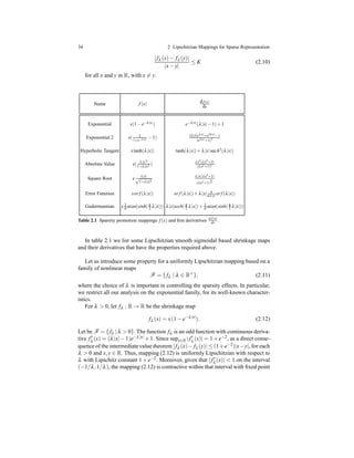 34 2 Lipschitzian Mappings for Sparse Representation
|fλ (x)− fλ (y)|
|x− y|
≤ K (2.10)
for all x and y in R, with x = y.
Name f (x) df(x)
dx
Exponential x(1−e−λ|x|) e−λ|x|(λ|x|−1)+1
Exponential 2 x( 2
1+e−λ|x| −1) 2λ|x|eλ|x|+e2λ|x|−1
(eλ|x|+1)2
Hyperbolic Tangent xtanh(λ|x|) tanh(λ|x|)+λ|x|sech2(λ|x|)
Absolute Value x( λ|x|2
1+λ|x|2 ) λx2(λx2+3)
(λx2+1)2
Square Root x λ|x|
√
1+λ|x|2
λ|x|(λx2+2)
(λx2+1)
3
2
Error Function xer f (λ|x|) er f (λ|x|)+λ|x| d
dλ|x| er f (λ|x|)
Gudermannian x 2
π atan(sinh(π
2 λ|x|)) λ|x|sech(π
2 λ|x|)+ 2
π atan(sinh(π
2 λ|x|))
Table 2.1 Sparsity promotion mappings f (x) and ﬁrst derivatives d f(x)
dx .
In table 2.1 we list some Lipschitzian smooth sigmoidal based shrinkage maps
and their derivatives that have the properties required above.
Let us introduce some property for a uniformly Lipschitzian mapping based on a
family of nonlinear maps
F = { fλ | λ ∈ R+
}, (2.11)
where the choice of λ is important in controlling the sparsity effects. In particular,
we restrict all our analysis on the exponential family, for its well-known character-
istics.
For λ > 0, let fλ : R → R be the shrinkage map
fλ (x) = x(1 − e−λ|x|
). (2.12)
Let be F = { fλ |λ > 0}. The function fλ is an odd function with continuous deriva-
tive f′
λ (x) = (λ|x|−1)e−λ|x| +1. Since supx∈R |f′
λ (x)| = 1+e−2, as a direct conse-
quence of the intermediate value theorem |fλ (x)− fλ (y)| ≤ (1+e−2)|x−y|, for each
λ > 0 and x,y ∈ R. Thus, mapping (2.12) is uniformly Lipschitzian with respect to
λ with Lipschitz constant 1 + e−2. Moreover, given that |f′
λ (x)| < 1 on the interval
(−1/λ,1/λ), the mapping (2.12) is contractive within that interval with ﬁxed point
 