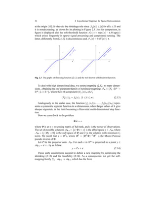 36 2 Lipschitzian Mappings for Sparse Representation
at the origin [10]. It obeys to the shrinkage rule since |fλ (x)| ≤ |x| for all x ∈ R and
it is nondecreasing, as shown by its plotting in Figure 2.3. Just for comparison, in
ﬁgure is displayed also the soft threshold function Sτ(x) = max(|x| − τ,0)sgn(x)
which arises frequently in sparse signal processing and compressed sensing. The
latter, differently from (2.12), is discontinuous and Sτ(x) = 0 iff |x| ≤ τ.
x x
x
1−
e−
λ
|x|
x
x
m
ax(|x|−
τ
,0)sgn(x)
Fig. 2.3 The graphs of shrinking function (2.12) and the well known soft threshold function.
To deal with high dimensional data, we extend mapping (2.12) to many dimen-
sions , obtaining the one-parameter family of nonlinear mappings Fm = {Fλ : Rm →
Rm | λ ∈ R+}, where the k-th component (Fλ (x))k of Fλ
(Fλ (x))k = fλ (x), (1 ≤ k ≤ m) (2.13)
Analogously to the scalar case, the function [fλ (x1)/x1,..., fλ (xm)/xm] repre-
sents a symmetric sigmoid function in m dimensions, where larger values of λ give
sharper sigmoids, in the limit becoming a Heaviside multi-dimensional step func-
tion.
Now we come back to the problem
Φα = s
where Φ is an n×m sensing matrix of full rank, and s is the vector of observations.
The set of possible solutions AΦ,s = {x|Φx = s} is the afﬁne space ν +NΦ, where
NΦ = {y|Φy = 0} is the null space of Φ and ν is the solution with minimum ℓ2
norm. We recall that ν = Φ†s, where Φ† = (ΦT Φ)−1ΦT is the Moore-Penrose
pseudo inverse of Φ.
Let P be the projector onto NΦ. For each x in Rm is projected in a point y ∈
AΦ,s = ν + NΦ as follow:
y = Px+ ν (2.14)
These early assumptions suggest to deﬁne a new mapping by composing the
shrinking (2.13) and the feasibility (2.14). As a consequence, we get the self-
mapping family Gλ : AΦ,s → AΦ,s, which has the form
 