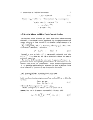 2.5 Iterative scheme and Fixed Point Characterization 37
Gλ (α) = PFλ (α)+ ν, (2.15)
Since α ∈ AΦ,s, it holds α = x+ ν for a suitable x ∈ NΦ; as a consequence:
Gλ (α) = P(x+ ν)+ ν − P(α ⊙ e−λ|α|
) (2.16)
= x+ ν − P(α ⊙ e−λ|α|
)
= α − P(α ⊙ e−λ|α|
)
2.5 Iterative scheme and Fixed Point Characterization
The aim of this section is to show that a ﬁxed point iterative scheme involving
mapping (2.15) becomes an effective procedure to ﬁnd good approximation of the
sparsest solution to the linear system (2.4), providing that a suitable sequence of λt
would be supplied.
By denoting with Tλ : Rm → NΦ the mapping deﬁned by Tλ (α) = Pα ⊙ e−λ|α|,
a ﬁxed point α∗ of mapping (2.15) satisﬁes:
α∗
= Gλ (α∗
) ⇐⇒ Tλ (α∗
) = 0. (2.17)
Thus, each α∗ in the set FixGλ ≡ KTλ
⊆ AΦ,s uniquely corresponds to the point
α∗ ⊙ e−λ|α∗| ∈ NΦ, being KTλ
and NΦ the kernel of Tλ and the null space of
projector P respectively.
For mapping (2.15) we study the convergence of sequences of successive ap-
proximations (Picard process) with a given initial value. In particular, we take into
exam two cases: the ﬁrst with ﬁxed parameter λ and the latter providing a sequence
{λt}t≥0, tending to become arbitrarily large as t → ∞. Both the analysis will be
useful in the study of minimizers for sparsity promotion functionals.
2.5.1 Convergence for increasing sequences of λ
In this case, for a given incresing sequence of real numbers {λt}t≥0, we deﬁne the
iterates as
α0 = α ∈ AΦ,s
αt = Gλt−1
(αt−1), t ≥ 1
(2.18)
and we study the convergence of the sequence {αt}t≥0.
The ﬁrst lemma provides an inductive form of the general term αt .
Lemma 1 Let {αt} be the sequence generated by (2.18), then it holds:
αt = Pα − P
t−1
∑
k=0
αk ⊙ e−λk|αk|
+ ν , t ≥ 1. (2.19)
 