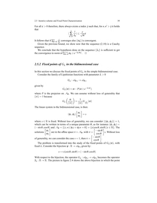 2.5 Iterative scheme and Fixed Point Characterization 39
For all ε > 0 therefore, there always exists a index γ such that, for n,n′ > γ it holds
that
|
n
∑
k=n′
1
λk
| ≤
e
√
m
ε
It follows that if ∑n
k=n′
1
λk
converges also {αk} is convergent.
Given the previous bound, we show now that the sequence (2.18) is a Cauchy
sequence.
We conclude that the hypothesis done on the sequence {λt} is sufﬁcient to get
the convergence in norm of ∑+∞
k=0 αk ⊙ e−λk|αk|. ⊓⊔
2.5.2 Fixed points of Gλ in the bidimensional case
In this section we discuss the ﬁxed points of Gλ in the simple bidimensional case.
Consider the family of Lipshitzian functions with parameter λ > 0
Gλ : AΦ,s → AΦ,s
given by
Gλ (α) = α − P(α ⊙ e−λ|α|
)
where P is the projector on NΦ. We can assume without loss of generality that
||ν|| = 1 because
Gλ
α
||ν||
=
1
||ν||
G λ
||ν||
(α)
The linear system in the bidimensional case, is then:
(φ1,φ2)
α1
α2
= s
where s ∈ R is ﬁxed. Without loss of generality, we can consider ||(φ1,φ2)|| = 1,
which can be written in terms of a unique parameter θ, as for instance (φ1,φ2) =
(−sinθ,cosθ) and NΦ = {(z,w)|φ1z + φ2w = 0} = {x(cosθ,sinθ)|x ∈ R}. The
solutions
α1
α2
are in the afﬁne space ν + NΦ, with ν =
−sinθ
cosθ
s. Without loss
of generality, we can consider the case s = 1, then ν =
−sinθ
cosθ
.
The problem is transformed into the study of the ﬁxed points of Gλ (α), with
ﬁxed λ. Consider the bijection ψ : R → AΦ,s given by:
x → x(cosθ,sinθ)+ (−sinθ,cosθ)
With respect to the bijection, the operator Gλ : AΦ,s → AΦ,s becomes the operator
Sλ : R → R. The picture in ﬁgure 2.4 shows the above bijection in which the point
 
