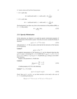 2.5 Iterative scheme and Fixed Point Characterization 43
• if ˆx ≈ tanθ, then
ˆα ≈ tanθ(cosθ,sinθ)+ (−sinθ,cosθ) = (0,
1
cosθ
)
• if ˆx ≈ cotθ, then
ˆα ≈ −cotθ(cosθ,sinθ)+ (−sinθ,cosθ) = (−
1
sinθ
,0)
The ﬁxed points ˆα, are then very close to the minimizers of the problem (BP0), as
λ → +∞ they satisfy:
ˆα = min
α∈AΦ,s
||α||0 (2.32)
2.5.3 Sparsity Minimization
In this subsection, our objective is to study the sparsity minimization property of
the ﬁxed points of the iterative system. To do this, let us now consider the family of
functions
gλ (z) = 1 − e−λ|z|
(1 + λ|z|) (2.33)
with parameter λ > 0. We can easily verify that the ﬁrst derivative of the function
(2.33) is given by
Lemma 5
g′
λ (z) = λ2
ze−λ|z|
A graphical representation of the function gλ (z) can be obtained observing that
gλ (z) is even, is increasing for z ≥ 0, it holds that 0 ≤ gλ (z) < 1, if |z| ≪ 1
λ is
gλ (z) ≈ λ2z2 while |z| ≫ 1
λ is gλ (z) ≈ 1. In particular, g′
λ (z) and g′′
λ (z) are contin-
uous functions.
Respect to the parameter λ, if holds that:
Lemma 6
lim
λ→∞
gλ (z) =
0 z = 0
1 z = 0
(2.34)
A further property of (2.33) is the following:
Lemma 7 ∀x,y ∈ R it holds:
gλ (x+ y) ≤ gλ (x)+ gλ (y) (2.35)
Proof. Since gλ (z) = g1(λz), we can limit ourselves to the study in the case of
λ = 1. Considering the function
G(x,y) = e−x−y
(1 + x+ y)− e−x
(1 + x)− e−y
(1 + y)+ 1
 