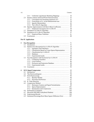 viii Contents
2.4.1 Uniformly Lipschitzian Shrinking Mappings . . . . . . . . . . . . . 33
2.5 Iterative scheme and Fixed Point Characterization . . . . . . . . . . . . . . . 37
2.5.1 Convergence for increasing sequences of λ . . . . . . . . . . . . . . 37
2.5.2 Fixed points of Gλ in the bidimensional case . . . . . . . . . . . . . 39
2.5.3 Sparsity Minimization . . . . . . . . . . . . . . . . . . . . . . . . . . . . . . . . 43
2.5.4 The LIMAPS Algorithm . . . . . . . . . . . . . . . . . . . . . . . . . . . . . . 50
2.6 Sparsity Approximation with Best k-Basis Coefﬁcients . . . . . . . . . . . 52
2.6.1 Empirical Convergence for k-LIMAPS . . . . . . . . . . . . . . . . . . 54
2.7 Simulation of LIMAPS Algorithm . . . . . . . . . . . . . . . . . . . . . . . . . . . . 54
2.8 Simulation of k-LIMAPS Algorithm. . . . . . . . . . . . . . . . . . . . . . . . . . . 57
2.8.1 Empirical Phase Transition . . . . . . . . . . . . . . . . . . . . . . . . . . . . 61
2.9 Conclusions . . . . . . . . . . . . . . . . . . . . . . . . . . . . . . . . . . . . . . . . . . . . . . . 68
Part II Applications
3 Face Recognition . . . . . . . . . . . . . . . . . . . . . . . . . . . . . . . . . . . . . . . . . . . . . . . 71
3.1 Introduction . . . . . . . . . . . . . . . . . . . . . . . . . . . . . . . . . . . . . . . . . . . . . . . 71
3.2 Holistic Face Recognition by k-LIMAPS Algorithm . . . . . . . . . . . . . 73
3.2.1 Eigenfaces and Fisherfaces . . . . . . . . . . . . . . . . . . . . . . . . . . . . 73
3.2.2 Classiﬁcation Based on Linear Sparse Representation . . . . . . 77
3.2.3 Classiﬁcation by k-LIMAPS . . . . . . . . . . . . . . . . . . . . . . . . . . 78
3.2.4 Databases . . . . . . . . . . . . . . . . . . . . . . . . . . . . . . . . . . . . . . . . . . 79
3.2.5 Experimental results. . . . . . . . . . . . . . . . . . . . . . . . . . . . . . . . . . 80
3.3 Face Recognition with Occlusions by k-LIMAPS . . . . . . . . . . . . . . . 84
3.3.1 Combining Classiﬁers . . . . . . . . . . . . . . . . . . . . . . . . . . . . . . . . 85
3.3.2 Local Features. . . . . . . . . . . . . . . . . . . . . . . . . . . . . . . . . . . . . . . 86
3.3.3 Occlusion and Expression Database . . . . . . . . . . . . . . . . . . . . . 89
3.3.4 Experimental results. . . . . . . . . . . . . . . . . . . . . . . . . . . . . . . . . . 90
3.4 Conclusion . . . . . . . . . . . . . . . . . . . . . . . . . . . . . . . . . . . . . . . . . . . . . . . . 92
4 ECG Signal Compression . . . . . . . . . . . . . . . . . . . . . . . . . . . . . . . . . . . . . . . 93
4.1 Introduction . . . . . . . . . . . . . . . . . . . . . . . . . . . . . . . . . . . . . . . . . . . . . . . 93
4.2 The Electrocardiogram . . . . . . . . . . . . . . . . . . . . . . . . . . . . . . . . . . . . . . 94
4.3 ECG Preprocessing . . . . . . . . . . . . . . . . . . . . . . . . . . . . . . . . . . . . . . . . . 96
4.3.1 Baseline Wander . . . . . . . . . . . . . . . . . . . . . . . . . . . . . . . . . . . . . 96
4.3.2 Powerline Interference . . . . . . . . . . . . . . . . . . . . . . . . . . . . . . . . 97
4.4 R - Peak Detection . . . . . . . . . . . . . . . . . . . . . . . . . . . . . . . . . . . . . . . . . 97
4.5 Compression Method . . . . . . . . . . . . . . . . . . . . . . . . . . . . . . . . . . . . . . . 98
4.5.1 Dictionary Creation and Signal Normalization . . . . . . . . . . . . 99
4.5.2 Sparse Representation . . . . . . . . . . . . . . . . . . . . . . . . . . . . . . . . 101
4.5.3 Quantization and Compression . . . . . . . . . . . . . . . . . . . . . . . . . 102
4.6 Performance Evaluation . . . . . . . . . . . . . . . . . . . . . . . . . . . . . . . . . . . . . 103
4.7 PhysioNet MIT-BIH Arrhythmia Database . . . . . . . . . . . . . . . . . . . . . 104
4.8 Experimental Results . . . . . . . . . . . . . . . . . . . . . . . . . . . . . . . . . . . . . . . 105
4.9 Garanteed-Percentage Root Mean Square Difference Error . . . . . . . . 107
 