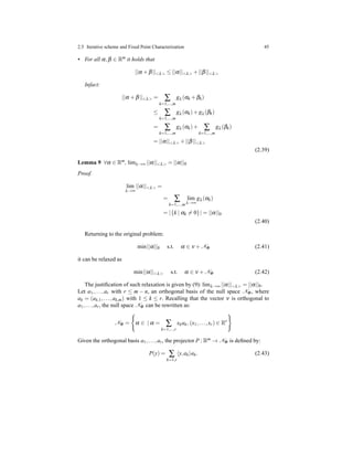 2.5 Iterative scheme and Fixed Point Characterization 45
• For all α,β ∈ Rm it holds that
||α + β||<λ> ≤ ||α||<λ> + ||β||<λ>
Infact:
||α + β||<λ> = ∑
k=1,...,m
gλ (αk + βk)
≤ ∑
k=1,...,m
gλ (αk)+ gλ(βk)
= ∑
k=1,...,m
gλ (αk)+ ∑
k=1,...,m
gλ (βk)
= ||α||<λ> + ||β||<λ>
(2.39)
Lemma 9 ∀α ∈ Rm, limλ→∞ ||α||<λ> = ||α||0
Proof.
lim
λ→∞
||α||<λ> =
= ∑
k=1,...,m
lim
λ→∞
gλ (αk)
= |{k | αk = 0}| = ||α||0
(2.40)
Returning to the original problem:
min||α||0 s.t. α ∈ ν + NΦ (2.41)
it can be relaxed as
min||α||<λ> s.t. α ∈ ν + NΦ (2.42)
The justiﬁcation of such relaxation is given by (9): limλ→∞ ||α||<λ> = ||α||0.
Let a1,...,ar with r ≤ m − n, an orthogonal basis of the null space NΦ, where
ak = (ak,1,...,ak,m) with 1 ≤ k ≤ r. Recalling that the vector ν is orthogonal to
a1,...,ar, the null space NΦ can be rewritten as:
NΦ = α ∈ | α = ∑
k=1,...,r
xkak, (x1,...,xr) ∈ Rr
Given the orthogonal basis a1,...,ar, the projector P : Rm → NΦ is deﬁned by:
P(y) = ∑
k=1,r
y,ak ak. (2.43)
 