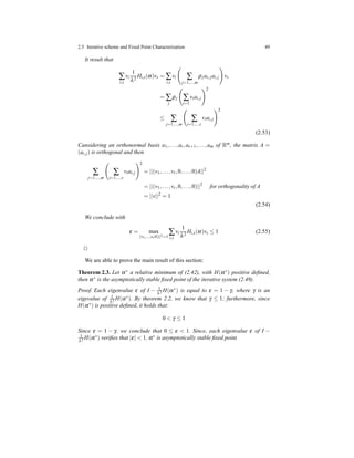 2.5 Iterative scheme and Fixed Point Characterization 49
It result that
∑
i,s
vi
1
λ2
Hi,s(α)vs = ∑
i,s
vi ∑
j=1,...,m
ρjas,jai,j vs
= ∑
j
ρj ∑
i=1
viai,j
2
≤ ∑
j=1,...,m
∑
i=1,...,r
viai,j
2
(2.53)
Cansidering an orthonormal basis a1,...,ar,ar+1,...,am of Rm, the matrix A =
(ai,j) is orthogonal and then
∑
j=1,...,m
∑
i=1,...,r
viai,j
2
= ||(v1,...,vr,0,...,0)A||2
= ||(v1,...,vr,0,...,0)||2
for orthogonality of A
= ||v||2
= 1
(2.54)
We conclude with
ε = max
(v1,...,vr0)||2=1
∑
i,s
vi
1
λ2
Hi,s(α)vs ≤ 1 (2.55)
⊓⊔
We are able to prove the main result of this section:
Theorem 2.3. Let α∗
a relative minimum of (2.42), with H(α∗
) positive deﬁned,
then α∗ is the asymptotically stable ﬁxed point of the iterative system (2.49).
Proof. Each eigenvalue ε of I − 1
λ2 H(α∗) is equal to ε = 1 − γ, where γ is an
eigevalue of 1
λ2 H(α∗). By theorem 2.2, we know that γ ≤ 1; furthermore, since
H(α∗) is positive deﬁned, it holds that:
0 < γ ≤ 1
Since ε = 1 − γ, we conclude that 0 ≤ ε < 1. Since, each eigenvalue ε of I −
1
λ2 H(α∗) veriﬁes that |ε| < 1, α∗ is asymptotically stable ﬁxed point.
 
