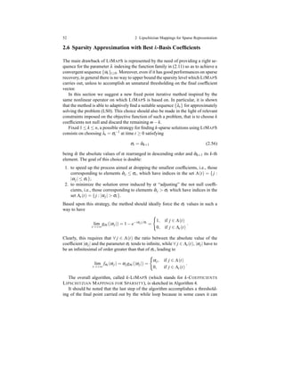 52 2 Lipschitzian Mappings for Sparse Representation
2.6 Sparsity Approximation with Best k-Basis Coefﬁcients
The main drawback of LIMAPS is represented by the need of providing a right se-
quence for the parameter λ indexing the function family in (2.11) so as to achieve a
convergent sequence {αt}t≥0. Moreover, even if it has good performances on sparse
recovery,in general there is no way to upper bound the sparsity level which LIMAPS
carries out, unless to accomplish an unnatural thresholding on the ﬁnal coefﬁcient
vector.
In this section we suggest a new ﬁxed point iterative method inspired by the
same nonlinear operator on which LIMAPS is based on. In particular, it is shown
that the method is able to adaptively ﬁnd a suitable sequence {λt} for approximately
solving the problem (LS0). This choice should also be made in the light of relevant
constraints imposed on the objective function of such a problem, that is to choose k
coefﬁcients not null and discard the remaining m− k.
Fixed 1 ≤ k ≤ n, a possible strategy for ﬁnding k-sparse solutions using LIMAPS
consists on choosing λt = σ−1
t at time t ≥ 0 satisfying
σt = ˆαk+1 (2.56)
being ˆα the absolute values of α rearranged in descending order and ˆαk+1 its k-th
element. The goal of this choice is double:
1. to speed up the process aimed at dropping the smallest coefﬁcients, i.e., those
corresponding to elements ˆαj ≤ σt, which have indices in the set Λ(t) = { j :
|αj| ≤ σt};
2. to minimize the solution error induced by α “adjusting” the not null coefﬁ-
cients, i.e., those corresponding to elements ˆαj > σt which have indices in the
set Λc(t) = { j : |αj| > σt}.
Based upon this strategy, the method should ideally force the σt values in such a
way to have
lim
t→+∞
gσt (|αj|) = 1 − e−|αj|/σt
=
1, if j ∈ Λ(t)
0, if j ∈ Λc(t)
.
Clearly, this requires that ∀ j ∈ Λ(t) the ratio between the absolute value of the
coefﬁcient |αj| and the parameter σt tends to inﬁnite, while ∀ j ∈ Λc(t), |αj| have to
be an inﬁnitesimal of order greater than that of σt, leading to
lim
t→+∞
fσt (αj) = αjgσt (|αj|) =
αj, if j ∈ Λ(t)
0, if j ∈ Λc(t)
.
The overall algorithm, called k-LIMAPS (which stands for k-COEFFICIENTS
LIPSCHITZIAN MAPPINGS FOR SPARSITY), is sketched in Algorithm 4.
It should be noted that the last step of the algorithm accomplishes a threshold-
ing of the ﬁnal point carried out by the while loop because in some cases it can
 