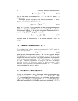 54 2 Lipschitzian Mappings for Sparse Representation
α → α − P α ⊙ e−λ|α|
(2.57)
over the afﬁne convex set (afﬁne space) AΦ,s = {α ∈ Rm : Φα = x}, where λ > 0
is a parameter.
Starting with an initial guess α ∈ Rm and applying the mapping (2.57), the se-
quences {αt}t>0 obtained by the iterative step
αt+1 = αt − P αt ⊙ e−λt|αt|
, (2.58)
where {λt}t>0 given by (2.56). Points that at the same time minimize the problem
(LS0) and are ﬁxed points of (2.57) are those we are looking for. To this end, after a
ﬁxed number of iterations, k-LIMAPS uses the nonlinear orthogonal projection PCk
onto the set Ck = {β ∈ Rm : β 0 ≤ k} expressed by
PCk
(α) = arg min
β∈Ck
α − β 2
. (2.59)
Note that, due to the nonconvexity of Ck, the solution of problem (2.59) is not
unique.
2.6.1 Empirical Convergence for k-LIMAPS
To provide empirical evidence on the convergence ratio, in Fig. 2.9 we plot the
curves given by the norm
||Pαe−λ|α|
|| (2.60)
during the ﬁrst simulation steps of system (2.58). They are chosen as examples
for highlighting how it behaves and how is in general the slope of the curves which
result to be decaying in all simulations. Here in particular, k-sparse random instances
s ∈ Rn and random matrix dictionaries Φ ∈ Rn×m with ﬁxed size n = 100 and various
m = 200,...,1000. The different slopes are mainly due to the ratio m/n rather than
the values imposed to the algorithm by means of the sparsity parameter k. In fact,
the curves do not signiﬁcantly change when we use values for k > k∗, where k∗ is
the optimum sparsity of the given signal s.
2.7 Simulation of LIMAPS Algorithm
To show the effectiveness of LIMAPS algorithm we directly compared it with some
algorithms for sparsity recovery well-known in literature, as Matching Pursuit (MP)
[77], Orthogonal Matching Pursuit (OMP) [91, 113], Stagewise Orthogonal Match-
ing Pursuit (StOMP) [45], LASSO [48], LARS [48], Smoothed L0 (SL0) [82], It-
erative Soft Thresholding [49], Accelerated iterative hard thresholding (AIHT) [17]
 
