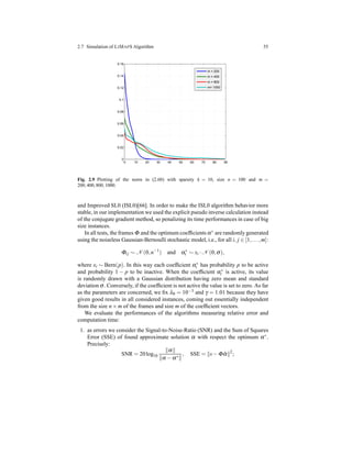 2.7 Simulation of LIMAPS Algorithm 55
0 10 20 30 40 50 60 70 80 90
0
0.02
0.04
0.06
0.08
0.1
0.12
0.14
0.16
m = 200
m = 400
m = 800
m= 1000
Fig. 2.9 Plotting of the norm in (2.60) with sparsity k = 10, size n = 100 and m =
200,400,800,1000.
and Improved SL0 (ISL0)[66]. In order to make the ISL0 algorithm behavior more
stable, in our implementation we used the explicit pseudo inverse calculation instead
of the conjugate gradient method, so penalizing its time performances in case of big
size instances.
In all tests, the frames Φ and the optimum coefﬁcients α∗ are randomly generated
using the noiseless Gaussian-Bernoulli stochastic model, i.e., for all i, j ∈ [1,...,m]:
Φij ∼ N (0,n−1
) and α∗
i ∼ xi ·N (0,σ),
where xi ∼ Bern(p). In this way each coefﬁcient α∗
i has probability p to be active
and probability 1 − p to be inactive. When the coefﬁcient α∗
i is active, its value
is randomly drawn with a Gaussian distribution having zero mean and standard
deviation σ. Conversely, if the coefﬁcient is not active the value is set to zero. As far
as the parameters are concerned, we ﬁx λ0 = 10−3 and γ = 1.01 because they have
given good results in all considered instances, coming out essentially independent
from the size n × m of the frames and size m of the coefﬁcient vectors.
We evaluate the performances of the algorithms measuring relative error and
computation time:
1. as errors we consider the Signal-to-Noise-Ratio (SNR) and the Sum of Squares
Error (SSE) of found approximate solution α with respect the optimum α∗.
Precisely:
SNR = 20log10
α
α − α∗
, SSE = s− Φ ˆα 2
;
 