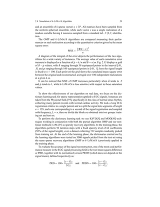 2.8 Simulation of k-LIMAPS Algorithm 59
and an ensemble of k-sparse vectors s ∈ Rn. All matrices have been sampled from
the uniform spherical ensemble, while each vector s was a single realization of a
random variable having k nonzeros sampled from a standard iid N (0,1) distribu-
tion.
The OMP and k-LIMAPS algorithms are compared measuring their perfor-
mances on each realization according to the quantitative criterion given by the mean
square error:
MSE =
Φα − s 2
n
A diagram of the integral of the error depicts the performances of the two algo-
rithms for a wide variety of instances. The average value of such cumulative error
measure is displayed as a function of ρ = k/n and δ = n/m. Fig. 2.13 displays a grid
of δ − ρ values, with δ ranging through 50 equispaced points in the interval [.01,
.5] and ρ ranging through 100 equispaced points in [.01, 1]; here the signal length
is ﬁxed to n = 100. Each point on the grid shows the cumulated mean square error
between the original and reconstructed, averaged over 100 independent realizations
at a given k,m.
It can be noticed that MSE of OMP increases particularly when δ tends to .5
and ρ tends to 1, while k-LIMAPS is less sensitive with respect to these saturation
values.
To show the effectiveness of our algorithm on real data, we focus on the dic-
tionary learning task for sparse representation applied to ECG signals. Instances are
taken from the Physionet bank [59], speciﬁcally in the class of normal sinus rhythm,
collecting many patient records with normal cardiac activity. We took a long ECG
registration relative to a single patient and we split the signal into segments of length
n = 128, each one corresponding to a second of the signal registration and sampled
with frequency fs = n, then we divide the blocks so obtained into two groups: train-
ing set and test set.
To perform the dictionary learning task we use KSVD[5] and MOD[50] tech-
niques working in conjunction with both the pursuit algorithm OMP and our non-
linear method k-LIMAPS as sparsity recovery algorithms. In the training phase, the
algorithms perform 50 iteration steps with a ﬁxed sparsity level of 64 coefﬁcients
(50% of the signal length), over a dataset collecting 512 samples randomly picked
from training set. At the end of the learning phase, the dictionaries carried out by
the learning algorithms were tested on 5000 signals picked from the test set using
the same sparse recovery algorithms (OMP or k-LIMAPS ) previously applied in
the training phase.
To evaluate the accuracy of the signal reconstruction, one of the most used perfor-
mance measure in the ECG signal processing ﬁeld is the root mean square difference
or PRD, together with its normalized version PRDN (which does not depend on the
signal mean), deﬁned respectively as:
PRD = 100 ∗
s− ˆs 2
s 2
and PRDN = 100 ∗
s− ˆs 2
s− ¯s 2
,
 