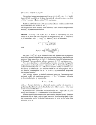 2.8 Simulation of k-LIMAPS Algorithm 63
Any problem instance with parameters (k,n,m), ∀ε > 0, if k
n = ρ < (1−ε)ρS(δ),
then with high probability in the draw of a matrix Φ with entries drawn i.i.d. from
N (0,n−1
) every α ∈ Σk is a point of ℓ1/ℓ0 equivalence.
Rudelson and Vershynin in [100] provided a sufﬁcient condition under which
Gaussian matrices will recover all α ∈ Σk.
The next theorem shows the main result in terms of lower bound on the phase tran-
sition ρRV
S (δ) for Gaussian matrices.
Theorem 2.4. For any ε > 0 as (k,n,m) → ∞, there is an exponentially high prob-
ability on the draw of Φ with Gaussian i.i.d. entries that every α ∈ Σk is a point of
ℓ1/ℓ0 equivalence if ρ < (1 − ε)ρRV
S (δ), where ρRV
S (δ) is the solution of
ρ =
1
12 + 8log( 1
ρδ )β2(ρδ)
with
β(ρδ) = exp
log(1 + 2log( e
ρδ ))
4log( e
ρδ )
The curve (δ,ρRV
S (δ)) is the theoretical curve that separates the successful re-
coverability area positioned below from unrecoverable instances described by the
portion of phase space above. In Fig. 2.15, the Donoho-Tanner [44] phase transition
is illustrated. The area under the red curve represents the ℓ1/ℓ0 equivalence area.
For a given algorithm, we estimate the phase transition measuring the capability
of sparse recovery through extensive experiments. We ﬁx the number of equations
of the undetermined system to n = 100 and we move the number of variables m and
the sparsity level k through a grid of 900 δ and 100 ρ, with δ varying from 0.01 to
1.0 and with ρ varying from 0.01 to 1.0. At each (δ,ρ) combination, we perform
100 problem instances.
Each problem instance is randomly generated using the Gaussian-Bernoulli
stochastic model, with each frame entry Φi,j ∼ N (0,n−1). Each entry belonging
to the optimal solution α∗ is modeled as
α∗
∼ xi.N (0,σ)
with xi ∼ Bern(p) distributed as a Bernoulli random variable with parameter p,
probability of coefﬁcient’s activity. Finally the vector of known terms s of the linear
system is calculated by Φα∗ = s.
A problem instance generated as described above is thus a triplet (Φ,s,α∗) con-
sisting of a frame Φ ∈ Rn×m
and a k sparse coefﬁcients vector α∗
.
To better highlight the reconstruction performances obtained by each algorithm,
we chose to plot the phase transition plane in terms of Signal-to-Noise-Ratio (SNR),
that compares the level of the desired k sparse vector α∗ to the level of noise of the
estimated vector α.
 