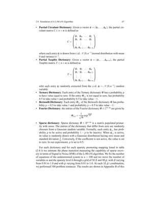 2.8 Simulation of k-LIMAPS Algorithm 67
• Partial Circulant Dictionary: Given a vector φ = (φ1,...,φm), the partial cir-
culant matrix C ∈ n × m is deﬁned as
C =





φ1 φm ... φ2
φ2 φ1 ... φ3
...
...
...
φn φn−1 ... φm−n





where each entry φi is drawn from i.i.d. N (0,n−1)normal distribution with mean
0 and variance n−1.
• Partial Toeplitz Dictionary: Given a vector φ = (φ1,...,φm+n), the partial
Toeplitz matrix T ∈ n × m is deﬁned as
T =





φ1 φ2 ... φm
φ2 φ3 ... φm+1
...
...
...
φn φn+1 ... φm+n





whit each entry φi randomly extracted from the i.i.d. φi ∼ N (0,n−1) random
variable.
• Ternary Dictionary: Each entry of the Ternary dictionary Φ has a probability p
to have value equal to zero. If the entry Φi,j is not equal to zero, has probability
0.5 to take value 1 and probability 0.5 to take value −1.
• Bernoulli Dictionary: Each entry Φi,j of the Bernoulli dictionary Φ has proba-
bility p = 0.5 to take value 1 and probability p = 0.5 to take value −1.
• Fourier Dictionary: the entries of the Fourier dictionary Φ ∈ Cn×m
are given by
Φj,k =
1
√
m
exp
2πijk
m
• Sparse dictionary: Sparse dictionay Φ ∈ Rn×m is a matrix populated primar-
ily with zeros. The entries of the dictionary that differ from zero are randomly
choosen from a Gaussian random variable. Formally, each entry φi,j has prob-
ability p to be active and probability 1 − p to be inactive. When φi,j is active,
its value is randomly drawn with a Gaussian distribution having zero mean and
standard deviation 1
n . Conversely, if the coefﬁcient is not active, the value is set
to zero. In our experiments, p is set to 0.5.
For each dictionary and for each sparsity promoting mapping listed in table
(2.4.1) we estimate the phase transition measuring the capability of sparse recov-
ery in terms of Signal to Noise (SNR) of the LIMAPS algorithm. We ﬁx the number
of equations of the undetermined system to n = 100 and we move the number of
variables m and the sparsity level k through a grid of 50 δ and 90 ρ, with δ varying
from 0.01 to 1.0 and with ρ varying from 0.01 to 1.0. At each (δ,ρ) combination,
we performed 100 problem instances. The results are shown in Appendix B of this
 