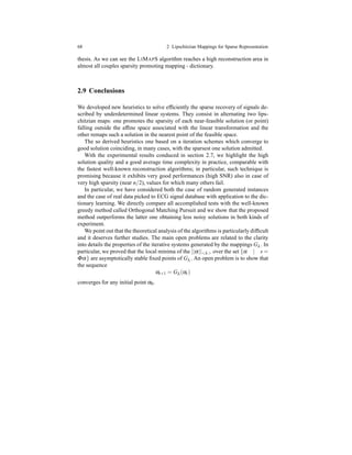 68 2 Lipschitzian Mappings for Sparse Representation
thesis. As we can see the LIMAPS algorithm reaches a high reconstruction area in
almost all couples sparsity promoting mapping - dictionary.
2.9 Conclusions
We developed new heuristics to solve efﬁciently the sparse recovery of signals de-
scribed by underdetermined linear systems. They consist in alternating two lips-
chitzian maps: one promotes the sparsity of each near-feasible solution (or point)
falling outside the afﬁne space associated with the linear transformation and the
other remaps such a solution in the nearest point of the feasible space.
The so derived heuristics one based on a iteration schemes which converge to
good solution coinciding, in many cases, with the sparsest one solution admitted.
With the experimental results conduced in section 2.7, we highlight the high
solution quality and a good average time complexity in practice, comparable with
the fastest well-known reconstruction algorithms; in particular, such technique is
promising because it exhibits very good performances (high SNR) also in case of
very high sparsity (near n/2), values for which many others fail.
In particular, we have considered both the case of random generated instances
and the case of real data picked to ECG signal database with application to the dic-
tionary learning. We directly compare all accomplished tests with the well-known
greedy method called Orthogonal Matching Pursuit and we show that the proposed
method outperforms the latter one obtaining less noisy solutions in both kinds of
experiment.
We point out that the theoretical analysis of the algorithms is particularly difﬁcult
and it deserves further studies. The main open problems are related to the clarity
into details the properties of the iterative systems generated by the mappings Gλ . In
particular, we proved that the local minima of the ||α||<λ> over the set {α | s =
Φα} are asymptotically stable ﬁxed points of Gλ . An open problem is to show that
the sequence
αt+1 = Gλ (αt )
converges for any initial point α0.
 