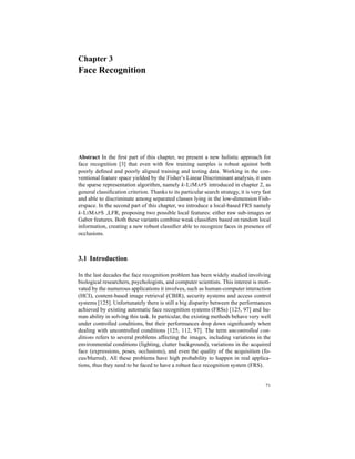 Chapter 3
Face Recognition
Abstract In the ﬁrst part of this chapter, we present a new holistic approach for
face recognition [3] that even with few training samples is robust against both
poorly deﬁned and poorly aligned training and testing data. Working in the con-
ventional feature space yielded by the Fisher’s Linear Discriminant analysis, it uses
the sparse representation algorithm, namely k-LIMAPS introduced in chapter 2, as
general classiﬁcation criterion. Thanks to its particular search strategy, it is very fast
and able to discriminate among separated classes lying in the low-dimension Fish-
erspace. In the second part of this chapter, we introduce a local-based FRS namely
k-LIMAPS LFR, proposing two possible local features: either raw sub-images or
Gabor features. Both these variants combine weak classiﬁers based on random local
information, creating a new robust classiﬁer able to recognize faces in presence of
occlusions.
3.1 Introduction
In the last decades the face recognition problem has been widely studied involving
biological researchers, psychologists, and computer scientists. This interest is moti-
vated by the numerous applications it involves, such as human-computer interaction
(HCI), content-based image retrieval (CBIR), security systems and access control
systems [125]. Unfortunately there is still a big disparity between the performances
achieved by existing automatic face recognition systems (FRSs) [125, 97] and hu-
man ability in solving this task. In particular, the existing methods behave very well
under controlled conditions, but their performances drop down signiﬁcantly when
dealing with uncontrolled conditions [125, 112, 97]. The term uncontrolled con-
ditions refers to several problems affecting the images, including variations in the
environmental conditions (lighting, clutter background), variations in the acquired
face (expressions, poses, occlusions), and even the quality of the acquisition (fo-
cus/blurred). All these problems have high probability to happen in real applica-
tions, thus they need to be faced to have a robust face recognition system (FRS).
71
 