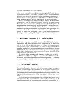3.2 Holistic Face Recognition by k-LIMAPS Algorithm 73
rithm, solving an underdeterminend linear system using the k-LIMAPS algorithm
[2] presented in chapter 2. Such method is based on suitable Lipschitzian type map-
pings providing an easy and fast iterative scheme which leads to capture sparsity in
the face subspace spanned by the training set. With this change the method achieves
higher performances both in presence of unregistered and uncontrolled images.
The local-based approach we propose is also based on the k-LIMAPS algorithm,
while it extracts local and multiscale information (either raw sub-images or Gabor
features) in correspondence to the visible parts of faces. Such setting makes the
approach suitable to deal with partial occlusions caused by either accessories (e.g.
sunglasses, scarves or hats), or hands or hair on the faces, or even external sources
that partially occlude the camera view. The main novelty of our algorithm is that it
attempts to solve the face recognition problem with a set of weak classiﬁers com-
bined by the majority vote rule to create a strong FRS that classiﬁes among multiple
linear regression models, being robust to partial occlusions and misalignments.
3.2 Holistic Face Recognition by k-LIMAPS Algorithm
In this section we propose a completely automatic and fast FRS based on the sparse
representation (SR) method. Both the training and the test sets are preprocessed
with the off-the-shelf face detector presented in [116] plus the eyes and mouth lo-
cator presented in [19]. The obtained face sub-images are projected in the Fisher
space and then sparsity is accomplished applying the recently proposed algorithm
k-LIMAPS [2]. Such method is based on suitable Lipschitzian type mappings pro-
viding an easy and fast iterative scheme which leads to capture sparsity in the face
subspace spanned by the training set.
We tested out method on the Yale, Yale B Extended [56], ORL [88], BANCA [11]
and FRGC version 2.0 database [93], and compared it with the SRC method. These
experiments prove that, despite the system is completely automatic, it is robust with
respect to misalignments and variations in expression or illumination.
3.2.1 Eigenfaces and Fisherfaces
Holistic Face Recognition algorithms deal with face images trying to extract global
features describing the face in its wholeness. In this section we outline two fun-
damental techniques used to extract interesting features useful for solving the face
recognition problem. These techniques are low sensitive to large variations in light-
ing intensity, direction and number of light sources and to different facial expres-
sions.
The ﬁrst is the principal component analysis (PCA) that extracts a set of features
called Eigenfaces which maximize the total scatter over the whole training set. The
second method exploits the information given by the labels of the training set to
 