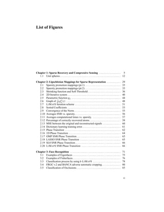 List of Figures
Chapter 1: Sparse Recovery and Compressive Sensing . . . . . . . . . . . . . . . . . 5
1.1 Unit spheres . . . . . . . . . . . . . . . . . . . . . . . . . . . . . . . . . . . . . . . . . . . . . . . . 12
Chapter 2: Lipschitzian Mappings for Sparse Representation . . . . . . . . . . . 29
2.1 Sparsity promotion mappings (pt.1) . . . . . . . . . . . . . . . . . . . . . . . . . . . . 35
2.2 Sparsity promotion mappings (pt.2) . . . . . . . . . . . . . . . . . . . . . . . . . . . . 35
2.3 Shrinking function and Soft Threshold . . . . . . . . . . . . . . . . . . . . . . . . . . 36
2.4 2D Iterative system . . . . . . . . . . . . . . . . . . . . . . . . . . . . . . . . . . . . . . . . . . 40
2.5 Parametric function gλ . . . . . . . . . . . . . . . . . . . . . . . . . . . . . . . . . . . . . . . 44
2.6 Graph of 1
λ2 g′′
λ (z) . . . . . . . . . . . . . . . . . . . . . . . . . . . . . . . . . . . . . . . . . . . 48
2.7 LIMAPS iteration scheme . . . . . . . . . . . . . . . . . . . . . . . . . . . . . . . . . . . . 51
2.8 Sorted Coefﬁcients . . . . . . . . . . . . . . . . . . . . . . . . . . . . . . . . . . . . . . . . . . 53
2.9 Convergence of the Norm. . . . . . . . . . . . . . . . . . . . . . . . . . . . . . . . . . . . . 55
2.10 Averages SNR vs. sparsity.. . . . . . . . . . . . . . . . . . . . . . . . . . . . . . . . . . . . 56
2.11 Averages computational times vs. sparsity. . . . . . . . . . . . . . . . . . . . . . . 57
2.12 Percentage of correctly recovered atoms. . . . . . . . . . . . . . . . . . . . . . . . . 58
2.13 MSE between the original and reconstructed signals . . . . . . . . . . . . . . 60
2.14 Dictionary learning training error. . . . . . . . . . . . . . . . . . . . . . . . . . . . . . . 61
2.15 Phase Transition . . . . . . . . . . . . . . . . . . . . . . . . . . . . . . . . . . . . . . . . . . . . 62
2.16 1D Phase Transition . . . . . . . . . . . . . . . . . . . . . . . . . . . . . . . . . . . . . . . . . 64
2.17 OMP SNR Phase Transition. . . . . . . . . . . . . . . . . . . . . . . . . . . . . . . . . . . 65
2.18 LASSO SNR Phase Transition . . . . . . . . . . . . . . . . . . . . . . . . . . . . . . . . 65
2.19 SL0 SNR Phase Transition . . . . . . . . . . . . . . . . . . . . . . . . . . . . . . . . . . . . 66
2.20 LIMAPS SNR Phase Transition . . . . . . . . . . . . . . . . . . . . . . . . . . . . . . . 66
Chapter 3: Face Recognition . . . . . . . . . . . . . . . . . . . . . . . . . . . . . . . . . . . . . . . . 71
3.1 Examples of Eigenfaces . . . . . . . . . . . . . . . . . . . . . . . . . . . . . . . . . . . . . . 75
3.2 Examples of Fisherfaces . . . . . . . . . . . . . . . . . . . . . . . . . . . . . . . . . . . . . . 76
3.3 Classiﬁcation process by using k-LIMAPS . . . . . . . . . . . . . . . . . . . . . . 78
3.4 FRGC v.2 and BANCA adverse automatic cropping. . . . . . . . . . . . . . . 80
3.5 Classiﬁcation of Occlusions . . . . . . . . . . . . . . . . . . . . . . . . . . . . . . . . . . . 85
xi
 