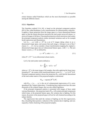 74 3 Face Recognition
extract features called Fisherfaces which are the most discriminative as possible
among the different classes.
3.2.1.1 Eigenfaces
The Eigenface method [114, 69], is based on the principal component analysis
(PCA) also called Karhunen–Lo´eve transformation for dimensionality reduction .
It applies a linear projection from the image space to a lower dimensional feature
space so that the chosen directions maximize the total scatter across all classes, i.e.
across all images of all faces. Choosing the projection which maximizes total scatter,
the principal component analysis retains unwanted variations such as for example
facial expressions and illuminations.
Let {x1,...,xN} with xi ∈ Rn be a set of N images taking values in an n-
dimensional image space, and assume that each image xi belongs to one of the C
classes {1,...,C}. Let us consider a linear transformation mapping the original n-
dimensional image space into an l-dimensional feature space , with l < n. The new
feature vectors yi ∈ Rl are deﬁned by:
yi = WT
xi with i = 1,...,N (3.1)
where W ∈ Rn×l is an orthonormal column matrix.
Let ST the total scatter matrix deﬁned as
ST =
N
∑
i=1
(xi − µ)(xi − µ)T
where µ ∈ Rn is the mean image of all samples, then after applying the linear trans-
formation WT , the scatter of the transformed feature vector {y1,...,yN} is WT STW.
Principal component analysis choose the projection Wopt such that the determinant
of the total scatter matrix of the projected samples is maximized
Wopt = argmax WT
STW
with Wopt = [w1,...,wl] is the set of n-dimensional eigenvectors of ST corre-
sponding to the l largest eigenvalues . Considering these eigenvectors have the same
dimension of the original images, they are also called Eigenfaces.
If the principal component analysis is presented with images of faces under
varying illumination , the projection matrix Wopt will contain principal components
which retain, in the projected feature space, the variation due to lighting. For this
reason, the points in the projected space will not be well clustered according to the
subject identity.
The eigenvectors that catch the variance of lighting are the ﬁrst eigenvectors,
thus, discarding them permits a reduction of the variation due to lighting, and con-
sequently a better clustering of the projected samples.
 