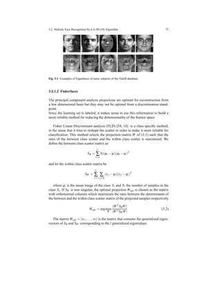 3.2 Holistic Face Recognition by k-LIMAPS Algorithm 75
Fig. 3.1 Examples of Eigenfaces of some subjects of the YaleB database.
3.2.1.2 Fisherfaces
The principal component analysis projections are optimal for reconstruction from
a low dimensional basis but they may not be optimal from a discrimination stand-
point.
Since the learning set is labeled, it makes sense to use this information to build a
more reliable method for reducing the dimensionality of the feature space .
Fisher Linear Discriminant analysis (FLD) [54, 14] is a class speciﬁc method,
in the sense that it tries to reshape the scatter in order to make it more reliable for
classiﬁcation. This method selects the projection matrix W of (3.1) such that the
ratio of the between class scatter and the within class scatter is maximized. We
deﬁne the between class scatter matrix as:
SB =
C
∑
i=1
Ni(µi − µ)(µi − µ)T
and let the within class scatter matrix be
SW =
C
∑
i=1
∑
xj∈Xi
(xj − µi)(xj − µi)T
where µi is the mean image of the class Xi and Ni the number of samples in the
class Xi. If SW is non singular, the optimal projection Wopt is chosen as the matrix
with orthonormal columns which maximizes the ratio between the determinants of
the between and the within class scatter matrix of the projected samples respectively
Wopt = argmax
W
WT SBW
|WT SWW|
(3.2)
The matrix Wopt = [w1,...,wl] is the matrix that contains the generalized eigen-
vectors of SB and SW corresponding to the l generalized eigenvalues
 