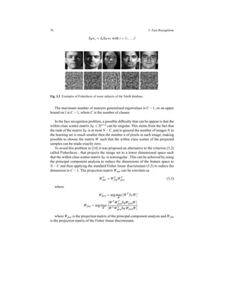 76 3 Face Recognition
SBwi = λiSW wi with i = 1,...,l
Fig. 3.2 Examples of Fisherfaces of some subjects of the YaleB database.
The maximum number of nonzero generalized eigenvalues is C − 1, so an upper
bound on l is C − 1, where C is the number of classes.
In the face recognition problem, a possible difﬁculty that can be appear is that the
within class scatter matrix SW ∈ Rn×n can be singular. This stems from the fact that
the rank of the matrix SW is at most N −C, and in general the number of images N in
the learning set is much smaller then the number n of pixels in each image, making
possible to choose the matrix W such that the within class scatter of the projected
samples can be made exactly zero.
To avoid this problem in [14] it was proposed an alternative to the criterion (3.2)
called Fisherfaces , that projects the image set to a lower dimensional space such
that the within class scatter matrix SW is nonsingular . This can be achieved by using
the principal component analysis to reduce the dimensions of the feature space to
N −C and then applying the standard Fisher linear discriminant (3.2) to reduce the
dimension to C − 1. The projection matrix Wopt can be rewritten as
WT
opt = WT
fldWT
pca (3.3)
where
Wpca = argmax
W
WT
STW
Wfld = argmax
W
WTWT
pcaSBWpcaW
WTWT
pcaSWWpcaW
where Wpca is the projection matrix of the principal component analysis and Wfld
is the projection matrix of the Fisher linear discriminant.
 
