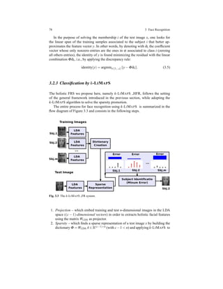 78 3 Face Recognition
In the purpose of solving the membership i of the test image x, one looks for
the linear span of the training samples associated to the subject i that better ap-
proximates the feature vector y. In other words, by denoting with ˆαi the coefﬁcient
vector whose only nonzero entries are the ones in α associated to class i (zeroing
all others entries), the identity of y is found minimizing the residual with the linear
combination Φ ˆαi, i.e., by applying the discrepancy rule:
identity(y) = argmini∈[1,..,c] y− Φ ˆαi . (3.5)
3.2.3 Classiﬁcation by k-LIMAPS
The holistic FRS we propose here, namely k-LIMAPS HFR, follows the setting
of the general framework introduced in the previous section, while adopting the
k-LIMAPS algorithm to solve the sparsity promotion.
The entire process for face recognition using k-LIMAPS is summarized in the
ﬂow diagram of Figure 3.3 and consists in the following steps.
Fig. 3.3 The k-LIMAPS FR system.
1. Projection – which embed training and test n-dimensional images in the LDA
space ((c − 1)-dimensional vectors) in order to extracts holistic facial features
using the matrix WLDA as projector.
2. Sparsity – which ﬁnds a sparse representation of a test image x by building the
dictionary Φ =WLDA A ∈ R(c−1)×n (with c−1 < n) and applying k-LIMAPS to
 