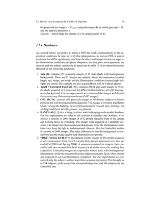 3.2 Holistic Face Recognition by k-LIMAPS Algorithm 79
the projected test image y =WLDA x using dictionary Φ, an initial guess α0 = Py,
and the sparsity parameter s.
Classify – which ﬁnds the identity of x by applying rule (3.5).
3.2.4 Databases
As claimed before, our goal is to deﬁne a FRS that works independently of the ac-
quisition conditions. In order to verify this independence, we test our FRS on several
databases that differ signiﬁcantly one from the others with respect to several aspects:
the illumination conditions, the photo sharpness, the face pose and expression, the
context, and the subject cardinality. In particular in table (3.1) we report the results
obtained on the following databases:
1. Yale db: contains 165 grayscale images of 15 individuals with homogeneous
background. There are 11 images per subject, where the expression (neutral,
happy, sad, sleepy, and wink) and the illumination conditions (central/right/left-
light) are varied. The subjects are also acquired both with or without glasses.
2. YaleB + Extended YaleB db [56]: contains 21888 grayscale images of 38 in-
dividuals acquired in 9 poses and 64 different illuminations, all with homoge-
neous background. For our experiments we considered the images with frontal
faces under any illumination conditions (2432 images).
3. ORL db [88]: contains 400 grayscale images of 40 distinct subjects in frontal
position and with homogeneous background.The images were taken at different
times, varying the lighting, facial expressions (open / closed eyes, smiling / not
smiling) and facial details (glasses / no glasses).
4. BANCA db [11]: it is a large, realistic and challenging multi-modal database.
For our experiments we refer to the sections Controlled and Adverse. Con-
trolled: it consists of 2080 images of of 52 people placed in front of the camera
and looking down as if reading. The images were acquired in 4 different ses-
sions. The images have homogeneous background while the illumination condi-
tions vary from daylight to underexposed. Adverse: like the Controlled section
it consists of 2080 images. The main difference is that the background is non-
uniform and the image quality and illumination are poorer.
5. FRGC version 2.0 db [93]: this dataset reports images of 466 people acquired
in several sessions (from 1 to 22, varying from person to person), over two pe-
riods (Fall 2003 and Spring 2004). A session consists of six images: four con-
trolled and two uncontrolled, both acquired with either neutral or smiling face
expression. Controlled images are acquired in frontal pose, with homogeneous
illumination, while the uncontrolled ones represent smaller faces, often blurred
and acquired in several illumination conditions. For our experiments we con-
sidered only the subjects with at least three sessions per period. This brought us
to 384 subjects, in the case of the uncontrolled section, and 394 subjects for the
controlled one.
 