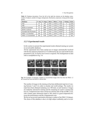 80 3 Face Recognition
Table 3.1 Database description. From the left to the right the columns are the database name,
number of subjects, number of images, background, illumination, expression, timing and the image
quality.
Database N. sbj N. Imgs. Back. Illum. Expr. Timing Qual.
Yale 15 165 hom. varies varies n good
ORL 40 400 hom. varies varies y good
BANCA Controlled 52 2080 hom. good reading y good
BANCA Adverse 52 2080 clutter poor reading y bad
Extended Yale B (frontal) 38 2432 hom. varies neutral n good
FRGC v.2 Controlled 394 5726 hom. good varies y good
FRGC v.2 Uncontrolled 384 5248 clutter poor varies y bad
3.2.5 Experimental results
In this section we present the experimental results obtained running our system
on several public databases.
All the experiments have been carried out on images automatically localized
with the face detector proposed in [117] followed by the eyes and mouth locator
presented in [19]. No human intervention is required. The misalignment we deal
with is exempliﬁed in Fig. 3.4.
Fig. 3.4 Examples of automatic cropping on uncontrolled images (ﬁrst line from the FRGC v.2
db; second line from the BANCA Adverse db).
The number of images in the training set has been deliberately kept low (k vary-
ing between 3 and 5) in order to emulate real world settings. The results we
report have been obtained mediating over 100 trials; at each iteration, k images
are randomly selected for training and the remaining are used to construct the
test set. Comparisons have been carried out with the state-of-the-art SRC [123],
with a feature space dimension equal to 100, which is a good compromise be-
tween the performances and the computational costs.
We ﬁrst set up several experiments referring to a subset of the FRGC 2.0 dataset.
The choice of this database is due to its high subject cardinality and to its rich-
 