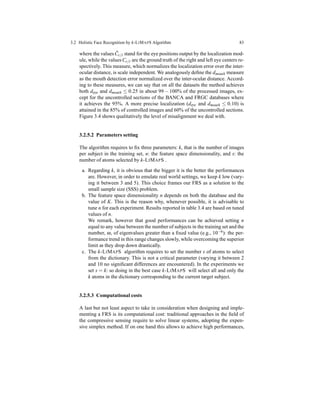 3.2 Holistic Face Recognition by k-LIMAPS Algorithm 83
where the values ˜Cr/l stand for the eye positions output by the localization mod-
ule, while the values Cr/l are the ground truth of the right and left eye centers re-
spectively. This measure, which normalizes the localization error over the inter-
ocular distance, is scale independent. We analogously deﬁne the dmouth measure
as the mouth detection error normalized over the inter-ocular distance. Accord-
ing to these measures, we can say that on all the datasets the method achieves
both deye and dmouth ≤ 0.25 in about 99 − 100% of the processed images, ex-
cept for the uncontrolled sections of the BANCA and FRGC databases where
it achieves the 95%. A more precise localization (deye and dmouth ≤ 0.10) is
attained in the 85% of controlled images and 60% of the uncontrolled sections.
Figure 3.4 shows qualitatively the level of misalignment we deal with.
3.2.5.2 Parameters setting
The algorithm requires to ﬁx three parameters: k, that is the number of images
per subject in the training set, n: the feature space dimensionality, and s: the
number of atoms selected by k-LIMAPS .
a. Regarding k, it is obvious that the bigger it is the better the performances
are. However, in order to emulate real world settings, we keep k low (vary-
ing it between 3 and 5). This choice frames our FRS as a solution to the
small sample size (SSS) problem.
b. The feature space dimensionality n depends on both the database and the
value of K. This is the reason why, whenever possible, it is advisable to
tune n for each experiment. Results reported in table 3.4 are based on tuned
values of n.
We remark, however that good performances can be achieved setting n
equal to any value between the number of subjects in the training set and the
number, ω, of eigenvalues greater than a ﬁxed value (e.g., 10−6): the per-
formance trend in this range changes slowly, while overcoming the superior
limit ω they drop down drastically.
c. The k-LIMAPS algorithm requires to set the number s of atoms to select
from the dictionary. This is not a critical parameter (varying it between 2
and 10 no signiﬁcant differences are encountered). In the experiments we
set s = k: so doing in the best case k-LIMAPS will select all and only the
k atoms in the dictionary corresponding to the current target subject.
3.2.5.3 Computational costs
A last but not least aspect to take in consideration when designing and imple-
menting a FRS is its computational cost: traditional approaches in the ﬁeld of
the compressive sensing require to solve linear systems, adopting the expen-
sive simplex method. If on one hand this allows to achieve high performances,
 