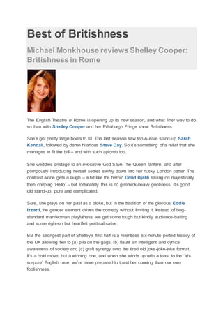 Best of Britishness
Michael Monkhouse reviews Shelley Cooper:
Britishness in Rome
The English Theatre of Rome is opening up its new season, and what finer way to do
so than with Shelley Cooper and her Edinburgh Fringe show Britishness.
She’s got pretty large boots to fill. The last season saw top Aussie stand-up Sarah
Kendall, followed by damn hilarious Steve Day. So it’s something of a relief that she
manages to fit the bill – and with such aplomb too.
She waddles onstage to an evocative God Save The Queen fanfare, and after
pompously introducing herself settles swiftly down into her husky London patter. The
contrast alone gets a laugh – a bit like the heroic Omid Djalili sailing on majestically
then chirping ‘Hello’ – but fortunately this is no gimmick-heavy goofiness, it’s good
old stand-up, pure and complicated.
Sure, she plays on her past as a bloke, but in the tradition of the glorious Eddie
Izzard, the gender element drives the comedy without limiting it. Instead of bog-
standard man/woman playfulness we get some tough but kindly audience-baiting
and some right-on but heartfelt political satire.
But the strongest part of Shelley’s first half is a relentless six-minute potted history of
the UK allowing her to (a) pile on the gags, (b) flaunt an intelligent and cynical
awareness of society and (c) graft synergy onto the tired old joke-joke-joke format.
It’s a bold move, but a winning one, and when she winds up with a toast to the ‘ah-
so-pure’ English race, we’re more prepared to toast her cunning than our own
foolishness.
 