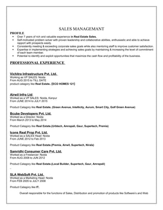SALES MANAGEMANT
PROFILE
 Over 7 years of rich and valuable experience in Real Estate Sales.
 Self-motivated problem solver with proven leadership and collaborative abilities, enthusiastic and able to achieve
rapport with prospects easily.
 Consistently meeting & exceeding corporate sales goals while also mentoring staff to improve customer satisfaction.
 Expertise in implementing strategies and achieving sales goals by maintaining & increasing the level of commitment
of each team member.
 Potential to identify and exploit opportunities that maximize the cash flow and profitability of the business.
PROFESSIONAL EXPERIENCE
Vichitra Infrastructure Pvt. Ltd.
Working as VP SALES: Noida
From AUG 2015 to TILL DATE
product catagory like Real Estate. (ECO HOMES 121)
Airwil Infra Ltd
Worked as a VP SALES: Noida, Kanpur
From JUNE 2014 to JULY 2015
Product Catagory like Real Estate. (Green Avenue, Intellicity, Aurum, Smart City, Golf Green Avenue)
Bcube Developers Pvt. Ltd.
Worked as a Director: Noida
From March 2013 to May 2014
Product Catagory like Real Estate.(Urbtech, Amrapali, Gaur, Supertech, Premia)
Icons Real Prop Pvt. Ltd.
Worked as a SALES Head: Noida
From JUNE 2012 to Feb 2013
Product Catagory like Real Estate.(Premia, Airwil, Supertech, Nirala)
Samridhi Consumer Care Pvt. Ltd.
Worked as a Freelancer: Noida
From AUG 2008 to JUN 2012
Product Catagory like Real Estate.(Local Builder, Supertech, Gaur, Amrapali)
SLA WebSoft Pvt. Ltd.
Worked as a Marketing Head: Noida
From FEB 2005 to JULY 2008
Product Catagory like IT.
Overall responsible for the functions of Sales, Distribution and promotion of products like Software’s and Web
 