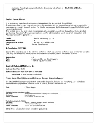 Application Reporting to Vice president Sales & marketing with a Team of 1 BM, 7 BDM & 10 Sales
representatives.
Project Name: Nectar
It is an internet based application which is developed for Nectar Herb Shop (P) Ltd.
The company has its own cosmetic products. He wants to Sell his product in market and promote his
business more rapidly through online. For this he has decided do his business through MLM (Multi Level
Marketing) Concept.
This project cover the entire task like associate’s Registration, incentives Calculation, Online product
purchasing, Associate’s Tree view genealogy, and for administrative use it has profit calculation and
Associate’s incentive generation.
Client : Nectar Herb Shop (P) Ltd.
Team size : 4
Languages & Tools : VB.Net, SQL Server 2000
Role : On-site Client Support
Info solution (IWFU1):
Details: This project covers all the activities performed which are generally performed by a commercial web sites
(like ebay.com and others) which provides services to the customers, reduce effort and a lot more.
Team size : 6
Role : testing and On-site Client Support.
Tools : VB.Net, SQL Server 2000.
Espire Info Lab (CMMI Level 5)
Mathura Road New Delhi
Software Executive from JUN’ 2004 to JAN’2005
Job Profile: SOFTWARE DEVELOPMENT
Project Name: ABACUS ( Advanced Billing and Contract Upgrading System)
It’s a FUZI XEROX company project which is situated in Singapore, Malaysia and Hong Kong. And I worked as a
developer of this project which based on Oracle 8i, Form 6i, Form 4.5 and Reports 2.5.
Role : Client Support
Worked in Solvitur infosystem Pvt. Ltd.
Job profile : Making a interaction between Company and On-site Clients.
Designation : Marketing director
Date of Employment :01 /01/ 2002 to 30th
/Nov/2003 date.
Worked in Aminity India Pvt. Ltd.
Job profile : Making a interaction between Company and Clients.
Designation : Assistant General Manager
Date of Employment :01 /12/ 2003 to 30th
/May/2004 date.
(Note: These two jobs, I did before passed my graduation)
 