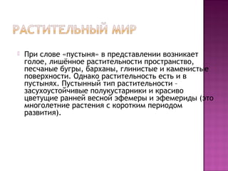  При слове «пустыня» в представлении возникает
голое, лишённое растительности пространство,
песчаные бугры, барханы, глинистые и каменистые
поверхности. Однако растительность есть и в
пустынях. Пустынный тип растительности –
засухоустойчивые полукустарники и красиво
цветущие ранней весной эфемеры и эфемериды (это
многолетние растения с коротким периодом
развития).
 