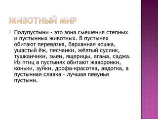  Полупустыни - это зона смешения степных
и пустынных животных. В пустынях
обитают перевязка, барханная кошка,
ушастый ёж, песчанки, жёлтый суслик,
тушканчики, змеи, ящерицы, агама, саджа.
Из птиц в пустынях обитают жаворонки,
коньки, зуйки, дрофа-красотка, авдотка, а
пустынная славка - лучшая певунья
пустыни.
 