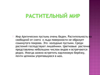  Мир Арктических пустынь очень беден. Растительность на
свободной от снега и льда поверхности не образует
сомкнутого покрова. Это -холодные пустыни. Среди
растений господствуют лишайники. Цветковые растения
представлены небольшим числом видов и встречаются
редко. Иногда можно встретить карликовую берёзку,
почти целиком упрятавшуюся в мох.
 
