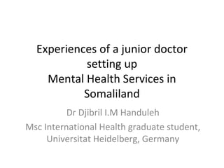 Experiences of a junior doctor
setting up
Mental Health Services in
Somaliland
Dr Djibril I.M Handuleh
Msc International Health graduate student,
Universitat Heidelberg, Germany
 